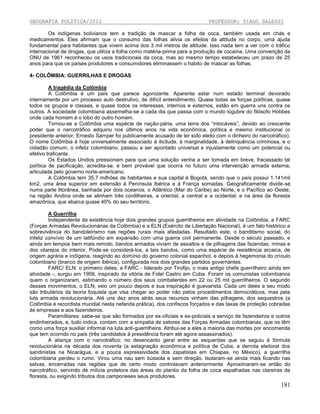 GEOGRAFIA POLÍTICA/2012

PROFESSOR: TIAGO DALESSI

Os indígenas bolivianos tem a tradição de mascar a folha de coca, também usada em chás e
medicamentos. Eles afirmam que o consumo das folhas alivia os efeitos da altitude no corpo, uma ajuda
fundamental para habitantes que vivem acima dos 3 mil metros de altitude. Isso nada tem a ver com o tráfico
internacional de drogas, que utiliza a folha como matéria-prima para a produção de cocaína. Uma convenção da
ONU de 1961 reconheceu os usos tradicionais da coca, mas ao mesmo tempo estabeleceu um prazo de 25
anos para que os países produtores e consumidores eliminassem o habito de mascar as folhas.
4- COLÔMBIA: GUERRILHAS E DROGAS
A tragédia da Colômbia
A Colômbia é um país que parece agonizante. Aparenta estar num estado terminal devorado
internamente por um processo auto destrutivo, de difícil entendimento. Quase todas as forças políticas, quase
todos os grupos e classes, e quase todos os interesses, internos e externos, estão em guerra uns contra os
outros. A sociedade colombiana assemelha-se a cada dia que passa com o mundo lúgubre do filósofo Hobbes
onde cada homem é o lobo do outro homem.
Tornou-se a Colômbia uma espécie de nação-pária, uma terra dos “intocáveis”, devido ao crescente
poder que o narcotráfico adquiriu nos últimos anos na vida econômica, política e mesmo institucional (o
presidente anterior, Ernesto Samper foi publicamente acusado de ter sido eleito com o dinheiro do narcotráfico).
O nome Colômbia é hoje universalmente associado à ilicitude, à marginalidade, à delinquência criminosa, e o
cidadão comum, o infeliz colombiano, passou a ser apontado universal e injustamente como um potencial ou
efetivo traficante.
Os Estados Unidos pressionam para que uma solução venha a ser tomada em breve, fracassado tal
política de pacificação, acredita-se, é bem provável que ocorra no futuro uma intervenção armada externa,
articulada pelo governo norte-americano.
A Colômbia tem 35,7 milhões de habitantes e sua capital é Bogotá, sendo que o país possui 1.141mil
km2, uma área superior em extensão à Península Ibérica e à França somadas. Geograficamente divide-se
numa parte litorânea, banhada por dois oceanos, o Atlântico (Mar do Caribe) ao Norte, e o Pacífico ao Oeste;
na região Andina onde se alinham três cordilheiras, a oriental, a central e a ocidental; e na área da floresta
amazônica, que abarca quase 40% do seu território.
A Guerrilha
Independente da existência hoje dois grandes grupos guerrilheiros em atividade na Colômbia, a FARC
(Forças Armadas Revolucionárias da Colômbia) e a ELN (Exército de Libertação Nacional), é um fato histórico a
sobrevivência do bandoleirismo nas regiões rurais mais afastadas. Resultado este, o banditismo social, do
infeliz convívio de um latifúndio em expansão com uma guerra civil permanente. Desde o século passado, e
ainda em tempos bem mais remoto, bandos armados viviam de assaltos e de pilhagens das fazendas, minas e
dos vilarejos do interior. Pode-se considerá-los, a tais bandos, como uma espécie de resistência arcaica, de
origem agrária e indígena, reagindo ao domínio do governo colonial espanhol, e depois à hegemonia do crioulo
colombiano (branco de origem ibérica), configurada nos dois grandes partidos governantes.
FARC/ ELN: o primeiro deles, a FARC - liderado por Tirofijo, o mais antigo chefe guerrilheiro ainda em
atividade -, surgiu em 1959, inspirado da vitória de Fidel Castro em Cuba. Foram os comunistas colombianos
quem o organizaram, estimando o número dos seus combatentes em 22 ou 25 mil guerrilheiros. O segundo
desses movimentos, o ELN, veio um pouco depois e sua inspiração é guevarista. Cada um deles a seu modo
são tributários da teoria foquista que visa chegar ao poder não pelos procedimentos democráticos, mas pela
luta armada revolucionária. Até uns dez anos atrás seus recursos vinham das pilhagens, dos sequestros (a
Colômbia é recordista mundial nesta nefanda prática), dos confiscos forçados e das taxas de proteção cobradas
às empresas e aos fazendeiros.
Paramilitares: sabe-se que são formados por ex-oficiais e ex-policiais a serviço de fazendeiros e outros
endinheirados, e, tudo indica, contam com a simpatia de setores das Forças Armadas colombianas, que os têm
como uma força auxiliar informal na luta anti-guerrilheira. Atribui-se a eles a maioria das mortes por encomenda
que tem ocorrido no país (três candidatos à presidência foram até agora assassinados).
A aliança com o narcotráfico: no desencanto geral entre as esquerdas que se seguiu à fórmula
revolucionária na década dos noventa (a estagnação econômica e política de Cuba, a derrota eleitoral dos
sandinistas na Nicarágua, e a pouca expressividade dos zapatistas em Chiapas, no México), a guerrilha
colombiana perdeu o rumo. Virou uma nau sem bússola e sem direção. Isolaram-se ainda mais ficando nas
selvas, encerradas nas regiões que de certo modo controlavam anteriormente. Aproximaram-se então do
narcotráfico, servindo de milícia protetora das áreas do plantio da folha de coca espalhadas nas clareiras da
floresta, ou exigindo tributos dos camponeses seus produtores.

181

 