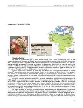 GEOGRAFIA POLÍTICA/2012

PROFESSOR: TIAGO DALESSI

5- VENEZUELA DE HUGO CHAVEZ

Trajetória Política
No dia 4 de Fevereiro de 1992, o então tenente-coronel Hugo Chávez, comandando cerca de 300
efetivos, protagonizou um golpe de Estado contra o presidente Carlos Andrés Pérez, da Acción Democrática
(1974-1979 e 1989-1993). Os partidários de Chávez justificam essa ruptura constitucional como uma reação à
crise econômica venezuelana, marcada por inflação e desemprego decorrentes de medidas econômicas
adotadas por Pérez, logo após a sua posse face à grave situação econômica que o país estava passando. A
Venezuela era um dos poucos países da américa latina que nunca tivera sofrido um golpe de estado. De fato,
violentas manifestações populares já há tempo vinham ocorrendo.
Embora fracassada, a tentativa de golpe em 1992 serviu para catapultar Hugo Chávez ao cenário
[4]
nacional. , depois de amargar dois anos de cadeia. Após o fim do mandato de Carlos Andrés Pérez, graças a
uma anistia do novo presidente, Rafael Caldera Rodríguez, Chávez abandona a vida militar e passa a se
dedicar à política. O agravamento da crise social e o crescente descrédito nas instituições políticas tradicionais
o favorecem.
Em 1997, fundou o Movimiento V República (MVR) e, nas eleições presidenciais de 6 de Dezembro de
1998, apoiado por uma coligação de esquerda e centro-esquerda - o Polo Patriótico - organizada em torno do
MVR, Chávez foi eleito com 56% dos votos. Assumiu a presidência da Venezuela em 1999, para um mandato
inicialmente previsto de cinco anos, pondo fim a quatro décadas de domínio dos chamados partidos
tradicionais. Ao tomar posse, em 2 de fevereiro de 1999, decretou a realização de um referendo sobre a
convocação de uma nova Assembléia Constituinte. Em 25 de abril de 1999, atendendo ao plebiscito, 70% dos
venezuelanos manifestam-se favoráveis.
Do ponto de vista da estrutura de poder político, a Constituição da Quinta República (mais tarde
denominada República Bolivariana de Venezuela) outorgou maiores poderes ao presidente, ampliando as
prerrogativas do executivo em detrimento dos demais poderes. O parlamento torna-se unicameral, com a
extinção do Senado. A nova Constituição também aumentou o espaço de intervenção do Estado. Houve
também avanços no tocante ao reconhecimento de direitos culturais e linguísticos das comunidades indígenas.

183

 
