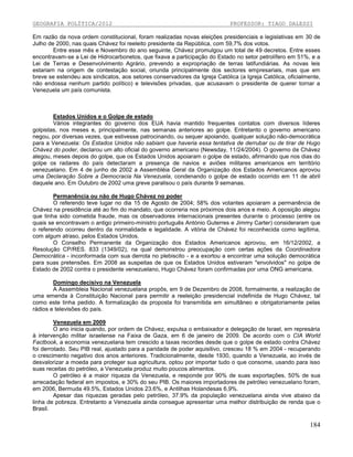 GEOGRAFIA POLÍTICA/2012

PROFESSOR: TIAGO DALESSI

Em razão da nova ordem constitucional, foram realizadas novas eleições presidenciais e legislativas em 30 de
Julho de 2000, nas quais Chávez foi reeleito presidente da República, com 59,7% dos votos.
Entre esse mês e Novembro do ano seguinte, Chávez promulgou um total de 49 decretos. Entre esses
encontravam-se a Lei de Hidrocarbonetos, que fixava a participação do Estado no setor petrolífero em 51%, e a
Lei de Terras e Desenvolvimento Agrário, prevendo a expropriação de terras latifundiárias. As novas leis
estariam na origem de contestação social, oriunda principalmente dos sectores empresariais, mas que em
breve se estendeu aos sindicatos, aos setores conservadores da Igreja Católica (a Igreja Católica, oficialmente,
não endossa nenhum partido político) e televisões privadas, que acusavam o presidente de querer tornar a
Venezuela um país comunista.

Estados Unidos e o Golpe de estado
Vários integrantes do governo dos EUA havia mantido frequentes contatos com diversos líderes
golpistas, nos meses e, principalmente, nas semanas anteriores ao golpe. Entretanto o governo americano
negou, por diversas vezes, que estivesse patrocinando, ou sequer apoiando, qualquer solução não-democrática
para a Venezuela: Os Estados Unidos não sabiam que haveria essa tentativa de derrubar ou de tirar de Hugo
Chávez do poder, declarou um alto oficial do governo americano (Newsday, 11/24/2004). O governo de Chávez
alegou, meses depois do golpe, que os Estados Unidos apoiaram o golpe de estado, afirmando que nos dias do
golpe os radares do país detectaram a presença de navios e aviões militares americanos em território
venezuelano. Em 4 de junho de 2002 a Assembléia Geral da Organização dos Estados Americanos aprovou
uma Declaração Sobre a Democracia Na Venezuela, condenando o golpe de estado ocorrido em 11 de abril
daquele ano. Em Outubro de 2002 uma greve paralisou o país durante 9 semanas.
Permanência ou não de Hugo Chávez no poder
O referendo teve lugar no dia 15 de Agosto de 2004; 58% dos votantes apoiaram a permanência de
Chávez na presidência até ao fim do mandato, que ocorreria nos próximos dois anos e meio. A oposição alegou
que tinha sido cometida fraude, mas os observadores internacionais presentes durante o processo (entre os
quais se encontravam o antigo primeiro-ministro português António Guterres e Jimmy Carter) consideraram que
o referendo ocorreu dentro da normalidade e legalidade. A vitória de Chávez foi reconhecida como legítima,
com algum atraso, pelos Estados Unidos.
O Conselho Permanente da Organização dos Estados Americanos aprovou, em 16/12/2002, a
Resolução CP/RES. 833 (1349/02), na qual demonstrou preocupação com certas ações da Coordinadora
Democrática - inconformada com sua derrota no plebiscito - e a exortou a encontrar uma solução democrática
para suas pretensões. Em 2008 as suspeitas de que os Estados Unidos estiveram "envolvidos" no golpe de
Estado de 2002 contra o presidente venezuelano, Hugo Chávez foram confirmadas por uma ONG americana.
Domingo decisivo na Venezuela
A Assembleia Nacional venezuelana propôs, em 9 de Dezembro de 2008, formalmente, a realização de
uma emenda à Constituição Nacional para permitir a reeleição presidencial indefinida de Hugo Chávez, tal
como este tinha pedido. A formalização da proposta foi transmitida em simultâneo e obrigatoriamente pelas
rádios e televisões do país.
Venezuela em 2009
O ano inicia quando, por ordem de Chávez, expulsa o embaixador e delegação de Israel, em represária
à intervenção militar israelense na Faixa de Gaza, em 6 de janeiro de 2009. De acordo com o CIA World
Factbook, a economia venezuelana tem crescido a taxas recordes desde que o golpe de estado contra Chávez
foi derrotado. Seu PIB real, ajustado para a paridade de poder aquisitivo, cresceu 18 % em 2004 - recuperando
o crescimento negativo dos anos anteriores. Tradicionalmente, desde 1930, quando a Venezuela, ao invés de
desvalorizar a moeda para proteger sua agricultura, optou por importar tudo o que consome, usando para isso
suas receitas do petróleo, a Venezuela produz muito poucos alimentos.
O petróleo é a maior riqueza da Venezuela, e responde por 90% de suas exportações, 50% de sua
arrecadação federal em impostos, e 30% do seu PIB. Os maiores importadores de petróleo venezuelano foram,
em 2006, Bermuda 49.5%, Estados Unidos 23.6%, e Antilhas Holandesas 6,9%.
Apesar das riquezas geradas pelo petróleo, 37.9% da população venezuelana ainda vive abaixo da
linha de pobreza. Entretanto a Venezuela ainda consegue apresentar uma melhor distribuição de renda que o
Brasil.

184

 