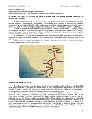 GEOGRAFIA POLÍTICA/2012

PROFESSOR: TIAGO DALESSI

Exercícios de Aplicação:
a) Qual a importância do petróleo para a Venezuela?
b) Qual é a vantagem para Hugo Chávez em estatizar as empresas venezuelanas?
6- Estrada que ligará o Atlântico ao Pacífico através dos dois países melhora integração da
infraestrutura regional.
A rodovia Interoceânica Sul, que ligará o Peru e o Brasil, estará pronta no 1º trimestre de 2011,
segundo informou o ministério de Transportes e Comunicações (MTC) peruano. A iniciativa, que demanda
investimento de por volta de US$ 1,6 bilhão, será a base para iniciar o desenvolvimento bioceânico entre os
dois países, além de ser um aporte para toda a América Latina, já que permitirá ligar o Atlântico e o Pacífico.
“Vamos ter um nível de interconexão física extraordinário”, avaliou o ministro do MTC, Enrique Cornejo,
acrescentando que a obra de infraestrutura permitirá impulsionar o desenvolvimento bioceânico e fortalecer a
relação fronteiriça e regional das duas nações, aumentando o intercâmbio comercial e turístico. Segundo
Cornejo, 50% do investimento total já foi executado.
A Interoceânica Sul, que tem uma extensão de 2 mil quilômetros, está dividida em cinco trechos. O
trecho Urcos-Iñapari, na fronteira brasileira, é de 710 quilômetros, dos quais já foram asfaltados mais de 300
quilômetros.
De acordo com o ministro, Brasil e Peru têm também a intenção de desenvolver projetos conjuntos para
construção de hidrovias na região amazônica.

7- SENDERO LUMINOSO – PERU
O Sendero Luminoso é uma organização guerrilheira de inspiração maoísta fundada na década de 1960
pelos corpos discentes e docentes de universidades do Peru (especialmente da província de Ayacucho).
Abimael Guzmán (professor de Filosofia da Universidade Nacional de San Cristóbal de Huamanga) é
considerado seu fundador por excelência, e adota o codinome Presidente Gonzalo.
O Sendero Luminoso é considerado o maior movimento terrorista do Peru, e está entre os dois maiores
grupos de ação da América do Sul (ao lado das Forças Armadas Revolucionárias da Colômbia, FARC). O seu
nome oficial é Partido Comunista do Peru (PCP), porém o nome Sendero Luminoso é mais popular por
diferenciar o grupo dos diversos partidos comunistas no Peru. O seu objetivo era o de superar as instituições
burguesas peruanas por meio de um regime revolucionário e comunista de base camponesa, utilizando-se do
conceito maoísta de Nova Democracia. Desde a captura de seu líder, Abimael Guzmán em 12 de setembro de
1992, o Sendero Luminoso teve apenas atuações esporádicas. A ideologia e as táticas do Sendero Luminoso
influenciaram outros grupos insurgentes de caráter maoísta como o Partido Comunista do Nepal (maoísta) e
outras organizações associadas ao Movimento Revolucionário Internacional.

185

 