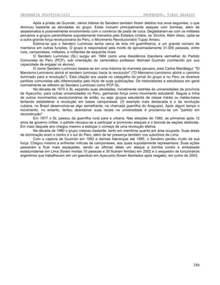 GEOGRAFIA POLÍTICA/2012

PROFESSOR: TIAGO DALESSI

Após a prisão de Guzmán, vários líderes do Sendero também foram detidos nos anos seguintes, o que
diminuiu bastante as atividades do grupo. Estas incluem principalmente ataques com bombas, além de
assassinatos e possivelmente envolvimento com o comércio de pasta de coca. Degladiaram-se com os militares
peruanos e grupos paramilitares supostamente treinados pelo Estados Unidos, os Sinchis. Além disso, opõe-se
a outra grande força revolucionária do Peru, o Movimento Revolucionário Tupac Amaru.
Estima-se que o Sendero Luminoso tenha cerca de dois mil guerrilheiros, e um grande número de
membros em outras funções. O grupo é responsável pela morte de aproximadamente 31.000 pessoas, entre
civis, camponeses, militares, e militantes de esquerda rivais.
O Sendero Luminoso (SL) surgiu em 1964 como uma dissidência (bandeira vermelha) do Partido
Comunista do Peru (PCP), sob orientação do carismático professor Abimael Guzmán (conhecido por sua
capacidade de engajar os alunos).
O nome Sendero Luminoso baseia-se em uma máxima do marxista peruano José Carlos Mariátegui: "El
Marxismo-Leninismo abrirá el sendero luminoso hacia la revolución" ("O Marxismo-Leninismo abrirá o caminho
iluminado para a revolução"). Esta citação era usada no cabeçalho do jornal do grupo e no Peru os diversos
partidos comunistas são diferenciados pelo título de suas publicações. Os historiadores e estudiosos em geral
normalmente se referem ao Sendero Luminoso como PCP-SL.
Na década de 1970 o SL expandiu suas atividades, inicialmente restritas às universidades da província
de Ayacucho, para outras universidades no Peru, ganhando força como movimento estudantil. Seguia a linha
de outros movimentos revolucionários de então, ou seja: grupos estudantis de classe média ou média-baixa
tentando estabelecer a revolução em bases camponesas. (O exemplo mais destacada é o da revolução
cubana; no Brasil desenvolvia-se algo semelhante, na chamada guerrilha do Araguaia). Após algum tempo o
movimento, no entanto, tentou abandonar suas raízes na universidade e proclamou-se um "partido em
reconstrução".
Em 1977 o SL passou da guerrilha rural para a urbana. Nas eleições de 1980, as primeiras após 12
anos de governo militar, o partido recusou-se a participar e promoveu ataques e o boicote às seções eleitorais.
Em maio daquele ano chegou mesmo a esboçar o começo de uma revolução efetiva.
Na década de 1980 o grupo cresceu bastante, tanto em membros quanto em área ocupada. Suas áreas
de dominação eram o centro e o sul do Peru, além de ter presença também nos subúrbios de Lima.
Com a captura de Guzmán em 1992 e demais lideranças até 1995, o Sendero perdeu muito da sua
força. Chegou mesmo a enfrentar milícias de camponeses, aos quais supostamente representava. Suas ações
passaram a ficar mais espaçadas, sendo as últimas delas um ataque a bomba contra a embaixada
estadunidense em Lima (foram mortas 10 pessoas e 30 ficaram feridas) em 2002 e o sequestro de funcionários
argentinos que trabalhavam em um gasoduto em Ayacucho (foram libertados após resgate), em junho de 2003.

186

 