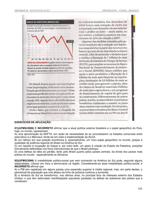 GEOGRAFIA POLÍTICA/2012

PROFESSOR: TIAGO DALESSI

EXERCÍCIOS DE APLICAÇÃO:
01)(UFMG/2006) É INCORRETO afirmar que a atual política externa brasileira e o papel geopolítico do País,
hoje, no mundo, representam
A) uma aproximação do NAFTA, em razão da necessidade de se concretizarem os tratados comerciais entre
esse bloco e o Mercosul, tendo-se em vista a implementação da ALCA.
B) um reforço em sua posição econômica e, possivelmente, um novo papel geopolítico no mundo, graças à
qualidade de potência regional do Brasil na América do Sul.
C) um repúdio à ocupação do Iraque e, por outro lado, um apoio à criação do Estado da Palestina, posições
formalmente defendidas nos foros internacionais de que o Brasil participa.
D) uma defesa da idéia do perdão, tanto pelo Brasil quanto pelos países centrais, da dívida dos países mais
pobres do mundo . especialmente os africanos.
02)(UFMG/2006) A instabilidade político-social que vem ocorrendo na América do Sul pode, segundo alguns
especialistas, colocar em risco a democracia na região. Considerando-se essa instabilidade político-social, é
INCORRETO afirmar que
A) o PIB tem registrado em alguns países uma expansão superior à média regional, mas, em parte destes, o
percentual da população que vive abaixo da linha da pobreza continua a aumentar.
B) a América do Sul se transformou, nos últimos anos, no principal foco de interesse externo dos Estados
Unidos, o que tem estimulado manifestações populares pautadas na defesa da soberania dos países que a
constituem.

191

 