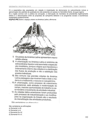GEOGRAFIA POLÍTICA/2012

PROFESSOR: TIAGO DALESSI

C) a expectativa das populações em relação à implantação da democracia no subcontinente incluía a
aproximação dos padrões de qualidade de vida existentes em países no Hemisfério Norte, de igual regime.
D) a região convive com a prática da corrupção, a interrupção de mandatos de presidentes legitimamente
eleitos e o descompasso entre as propostas de campanha eleitoral e os programas sociais e econômicos
implantados posteriormente.
03)(PUC-PR) Sobre o espaço urbano na América Latina, afirma-se:

São verdadeiras as afirmações:
a) Somente I e III.
b) Somente I e II.
c) Somente III e IV.
d) Somente IV e V.

192

 