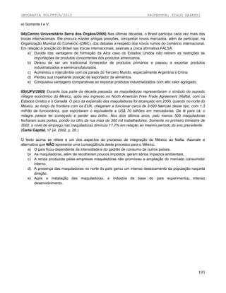 GEOGRAFIA POLÍTICA/2012

PROFESSOR: TIAGO DALESSI

e) Somente I e V.
04)(Centro Universitário Serra dos Órgãos/2006) Nas últimas décadas, o Brasil participa cada vez mais das
trocas internacionais. Ele procura manter antigas posições, conquistar novos mercados, além de participar, na
Organização Mundial do Comércio (OMC), dos debates a respeito dos novos rumos do comércio internacional.
Em relação à posição do Brasil nas trocas internacionais, assinale a única afirmativa FALSA.
a) Duvida das vantagens de formação da Alca caso os Estados Unidos não retirem as restrições às
importações de produtos concorrentes dos produtos americanos.
b) Deixou de ser um tradicional fornecedor de produtos primários e passou a exportar produtos
industrializados e semimanufaturados.
c) Aumentou o intercâmbio com os países do Terceiro Mundo, especialmente Argentina e China.
d) Perdeu sua importante posição de exportador de alimentos.
e) Conquistou vantagens comparativas ao exportar produtos industrializados com alto valor agregado.
05)(UFV/2005) Durante boa parte da década passada, as maquiladoras representaram o símbolo do suposto
milagre econômico do México, após seu ingresso no North American Free Trade Agreement (Nafta), com os
Estados Unidos e o Canadá. O pico da expansão das maquiladoras foi alcançado em 2000, quando no norte do
México, ao longo da fronteira com os EUA, chegaram a funcionar cerca de 3.600 fábricas desse tipo, com 1,3
milhão de funcionários, que exportaram o equivalente a US$ 70 bilhões em mercadorias. De lá para cá, o
milagre parece ter começado a perder seu brilho. Nos dois últimos anos, pelo menos 500 maquiladoras
fecharam suas portas, pondo no olho da rua mais de 300 mil trabalhadores. Somente no primeiro trimestre de
2002, o nível de emprego nas maquiladoras diminuiu 17,7% em relação ao mesmo período do ano precedente.
(Carta Capital, 17 jul. 2002, p. 20.)
O texto acima se refere a um dos aspectos do processo de integração do México ao Nafta. Assinale a
alternativa que NÃO apresenta uma conseqüência deste processo para o México.
a) O país ficou dependente da intensidade e do padrão de consumo de outros países.
b) As maquiladoras, além de recolherem poucos impostos, geram sérios impactos ambientais.
c) A renda produzida pelas empresas maquiladoras não promoveu a ampliação do mercado consumidor
interno.
d) A presença das maquiladoras no norte do país gerou um intenso deslocamento da população naquela
direção.
e) Após a instalação das maquiladoras, a indústria de base do país experimentou intenso
desenvolvimento.

193

 