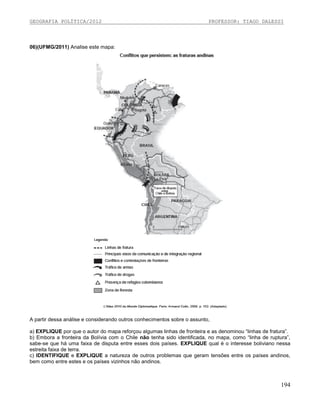 GEOGRAFIA POLÍTICA/2012

PROFESSOR: TIAGO DALESSI

06)(UFMG/2011) Analise este mapa:

A partir dessa análise e considerando outros conhecimentos sobre o assunto,
a) EXPLIQUE por que o autor do mapa reforçou algumas linhas de fronteira e as denominou “linhas de fratura”.
b) Embora a fronteira da Bolívia com o Chile não tenha sido identificada, no mapa, como “linha de ruptura”,
sabe-se que há uma faixa de disputa entre esses dois países. EXPLIQUE qual é o interesse boliviano nessa
estreita faixa de terra.
c) IDENTIFIQUE e EXPLIQUE a natureza de outros problemas que geram tensões entre os países andinos,
bem como entre estes e os países vizinhos não andinos.

194

 