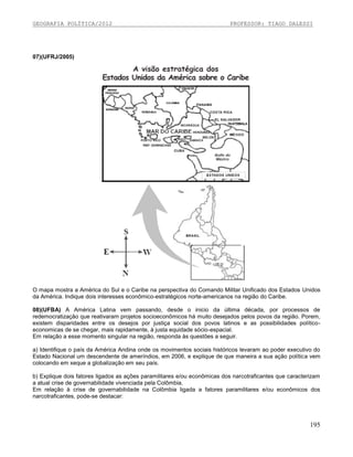 GEOGRAFIA POLÍTICA/2012

PROFESSOR: TIAGO DALESSI

07)(UFRJ/2005)

O mapa mostra a América do Sul e o Caribe na perspectiva do Comando Militar Unificado dos Estados Unidos
da América. Indique dois interesses econômico-estratégicos norte-americanos na região do Caribe.
08)(UFBA) A América Latina vem passando, desde o inicio da última década, por processos de
redemocratização que reativaram projetos socioeconômicos há muito desejados pelos povos da região. Porem,
existem disparidades entre os desejos por justiça social dos povos latinos e as possibilidades políticoeconomicas de se chegar, mais rapidamente, à justa equidade sócio-espacial.
Em relação a esse momento singular na região, responda às questões a seguir.
a) Identifique o país da América Andina onde os movimentos sociais históricos levaram ao poder executivo do
Estado Nacional um descendente de ameríndios, em 2006, e explique de que maneira a sua ação política vem
colocando em xeque a globalização em seu país.
b) Explique dois fatores ligados as ações paramilitares e/ou econômicas dos narcotraficantes que caracterizam
a atual crise de governabilidade vivenciada pela Colômbia.
Em relação à crise de governabilidade na Colômbia ligada a fatores paramilitares e/ou econômicos dos
narcotraficantes, pode-se destacar:

195

 