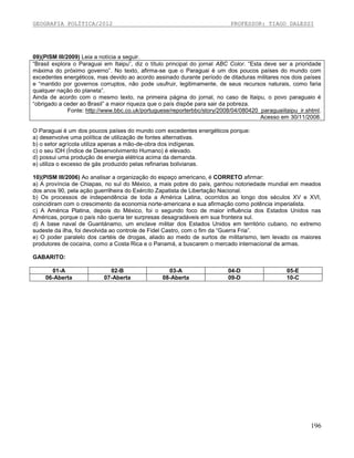 GEOGRAFIA POLÍTICA/2012

PROFESSOR: TIAGO DALESSI

09)(PISM III/2009) Leia a notícia a seguir.
“Brasil explora o Paraguai em Itaipu”, diz o título principal do jornal ABC Color. “Esta deve ser a prioridade
máxima do próximo governo”. No texto, afirma-se que o Paraguai é um dos poucos países do mundo com
excedentes energéticos, mas devido ao acordo assinado durante período de ditaduras militares nos dois países
e “mantido por governos corruptos, não pode usufruir, legitimamente, de seus recursos naturais, como faria
qualquer nação do planeta”.
Ainda de acordo com o mesmo texto, na primeira página do jornal, no caso de Itaipu, o povo paraguaio é
“obrigado a ceder ao Brasil” a maior riqueza que o país dispõe para sair da pobreza.
Fonte: http://www.bbc.co.uk/portuguese/reporterbbc/story/2008/04/080420_paraguaiitaipu_ir.shtml.
Acesso em 30/11/2008.
O Paraguai é um dos poucos países do mundo com excedentes energéticos porque:
a) desenvolve uma política de utilização de fontes alternativas.
b) o setor agrícola utiliza apenas a mão-de-obra dos indígenas.
c) o seu IDH (Índice de Desenvolvimento Humano) é elevado.
d) possui uma produção de energia elétrica acima da demanda.
e) utiliza o excesso de gás produzido pelas refinarias bolivianas.
10)(PISM III/2006) Ao analisar a organização do espaço americano, é CORRETO afirmar:
a) A província de Chiapas, no sul do México, a mais pobre do país, ganhou notoriedade mundial em meados
dos anos 90, pela ação guerrilheira do Exército Zapatista de Libertação Nacional.
b) Os processos de independência de toda a América Latina, ocorridos ao longo dos séculos XV e XVI,
coincidiram com o crescimento da economia norte-americana e sua afirmação como potência imperialista.
c) A América Platina, depois do México, foi o segundo foco de maior influência dos Estados Unidos nas
Américas, porque o país não queria ter surpresas desagradáveis em sua fronteira sul.
d) A base naval de Guantánamo, um enclave militar dos Estados Unidos em território cubano, no extremo
sudeste da ilha, foi devolvida ao controle de Fidel Castro, com o fim da “Guerra Fria”.
e) O poder paralelo dos cartéis de drogas, aliado ao medo de surtos de militarismo, tem levado os maiores
produtores de cocaína, como a Costa Rica e o Panamá, a buscarem o mercado internacional de armas.
GABARITO:
01-A
06-Aberta

02-B
07-Aberta

03-A
08-Aberta

04-D
09-D

05-E
10-C

196

 