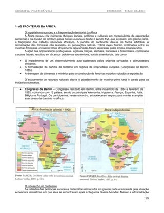 GEOGRAFIA POLÍTICA/2012

PROFESSOR: TIAGO DALESSI

1- AS FRONTEIRAS DA ÁFRICA
O imperialismo europeu e a fragmentação territorial da África
A África passou por inúmeros choques sociais, políticos e culturais em consequência da exploração
comercial e da divisão do território pelos países europeus desde o século XVI, que explicam, em grande parte,
a fragilidade dos Estados nacionais africanos. A partilha do continente deu-se de forma arbitrária. A
demarcação das fronteiras não respeitou as populações nativas. Tribos rivais ficaram confinadas entre as
mesmas fronteiras, enquanto tribos etnicamente relacionadas foram separadas pelos limites estabelecidos.
A ação dos colonizadores portugueses, ingleses, belgas, alemães, franceses e holandeses, combinada
a outros fatores, resultou em div,ersos problemas econômicos, sociais e territoriais, tais como:




O impedimento de um desenvolvimento auto-sustentado pelos próprios povoados e comunidades
africanos.
A formalização da partilha do território em regiões de propriedade européia (Congresso de Berlim,
1885).
A drenagem de alimentos e minérios para a construção de ferrovias e portos voltados à exportação.

O escoamento de recursos naturais visava o abastecimento de matéria-prima farta e barata para as
indústrias européias.


Congresso de Berlim – Congresso realizado em Berlim, entre novembro de 1884 e fevereiro de
1885, contando com 12 países, sendo os principais Alemanha, Inglaterra, França, Espanha, Itália,
Bélgica e Portugal. Os participantes, nesse encontro, estabeleceram regras para manter e ampliar
suas áreas de domínio na África.

O redesenho do continente
As retiradas das potencias européias do território africano foi em grande parte ocasionada pela situação
econômica desastrosa em que elas se encontravam após a Segunda Guerra Mundial. Manter a administração

198

 
