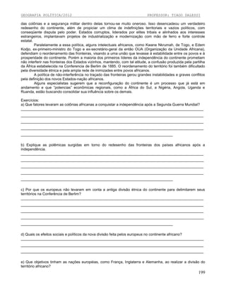 GEOGRAFIA POLÍTICA/2012

PROFESSOR: TIAGO DALESSI

das colônias e a segurança militar dentro delas tornou-se muito oneroso. Isso desencadeou um verdadeiro
redesenho do continente, além de propiciar um clima de indefinições territoriais e vazios políticos, com
conseqüente disputa pelo poder. Estados corruptos, liderados por elites tribais e alinhados aos interesses
estrangeiros, implantavam projetos de industrialização e modernização com mão de ferro e forte controle
estatal.
Paralelamente a essa política, alguns intelectuais africanos, como Kwane Nkrumah, de Togo, e Edem
Kodjo, ex-primeiro-ministro do Togo e ex-secretário-geral da então OUA (Organização da Unidade Africana),
defendiam o reordenamento das fronteiras, visando a uma união que levasse à estabilidade entre os povos e à
prosperidade do continente. Porém a maioria dos primeiros líderes da independência do continente prometiam
não interferir nas fronteiras dos Estados vizinhos, mantendo, com tal atitude, a confusão produzida pela partilha
da África estabelecida na Conferencia de Berlim de 1885. O reordenamento do território foi também dificultado
pela diversidade étnica e pela ampla rede de inimizades entre povos africanos.
A política de não-interferência no traçado das fronteiras gerou grandes instabilidades e graves conflitos
pela definição dos novos Estados-nação africanos.
Alguns especialistas sugerem que a reconfiguração do continente é um processo que já está em
andamento e que “potencias” econômicas regionais, como a África do Sul, a Nigéria, Angola, Uganda e
Ruanda, estão buscando consolidar sua influência sobre os demais.
Exercícios:
a) Que fatores levaram as colônias africanas a conquistar a independência após a Segunda Guerra Mundial?
_________________________________________________________________________________________
_________________________________________________________________________________________
_________________________________________________________________________________________
_________________________________________________________________________________________
__________________________________________________________________________
b) Explique as polêmicas surgidas em torno do redesenho das fronteiras dos países africanos após a
independência.
_________________________________________________________________________________________
_________________________________________________________________________________________
_________________________________________________________________________________________
_________________________________________________________________________________________
__________________________________________________________________________
c) Por que os europeus não levaram em conta a antiga divisão étnica do continente para delimitarem seus
territórios na Conferência de Berlim?
_________________________________________________________________________________________
_________________________________________________________________________________________
_________________________________________________________________________________________
_________________________________________________________________________________________
__________________________________________________________________________
d) Quais os efeitos sociais e políticos da nova divisão feita pelos europeus no continente africano?
_________________________________________________________________________________________
_________________________________________________________________________________________
_________________________________________________________________________________________
e) Que objetivos tinham as nações européias, como França, Inglaterra e Alemanha, ao realizar a divisão do
território africano?

199

 