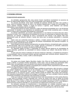 GEOGRAFIA POLÍTICA/2012

PROFESSOR: TIAGO DALESSI

_________________________________________________________________________________________
_________________________________________________________________________________________
_________________________________________________________________________________________
2- ECONOMIA AFRICANA
O desenvolvimento agropecuário
As atividades agropecuárias têm como sempre tiveram importância incontestável na economia da
África. Em determinadas regiões, entre 50% e 90% da população vivem dessas atividades.
Do passado pré-colonial, ainda restam atividades de pastoreio nômade nas áreas mais quentes e
secas, onde as condições adversas do clima e do ambiente desestimulam a fixação de comunidades. Os
grupos pastores nômades, voltados à criação de bovinos e caprinos, ainda trabalham com técnicas
rudimentares e suas atividades são de subsistência.
Na agricultura africana em geral, predomina o cultivo de pequenas propriedades com o uso de técnicas
rudimentares. O resultado é uma agricultura de subsistência, que pode render excedentes para o mercado
interno e mesmo para a exportação intermediada por comerciantes.
As práticas rudimentares, que incluem o desmatamento e o uso intensivo da mesma área para cultivo,
prejudicam os solos. Com o esgotamento da fertilidade de uma área, os camponeses se deslocam para outras,
acelerando, por exemplo, a destruição de solos e ecossistemas das savanas e das estepes. Mas esse
deslocamento pode ser atribuído também à perda das terras para os grandes proprietários e empresas
agrícolas.
Assim como nos continentes americano e asiático, o modelo colonial colocou a África no papel de
fornecedora de matérias-primas e de compradora de produtos industrializados das potencias européias, ou
seja, numa posição subordinada dentro da DIT.
Essa situação provocou grandes endividamentos nos países africanos, principalmente após o processo
de descolonização, além de ter imprimido uma “vocação” agrícola e mineradora no continente, colaborando
para o aumento do quadro de miséria e de péssima distribuição de renda.
Em diferentes regiões da África, a organização do espaço agrícola baseia-se em propriedades de
grande extensões, geralmente de propriedade de colonos europeus que utilizam mão-de-obra familiar e
assalariada.
A maior parte dos cultivos é realizada com técnicas modernas e eficientes, e a finalidade da produção é
a comercialização. Entre os principais produtos agrícolas exportados pelo continente africano, destacam-se o
algodão, o amendoim (óleo), o cacau, o café e a cana-de-açúcar.
Economia de mineração
Em países como Angola, Nigéria, Mauritânia, Argélia, Líbia, África do Sul, República Democrática do
Congo e Zâmbia, os produtos minerais representam, muitas vezes, mais da metade das exportações totais.
Apesar disso, sua exploração ocupa uma parcela muito pequena da população economicamente ativa.
Uma grande variedade de métodos é empregada para a extração mineral, dependendo do tamanho das
jazidas e da disponibilidade de capital e tecnologia.
As jazidas de metais e pedras preciosas atraem multidões de aventureiros, além de jovens e crianças
que acabam trabalhando como escravos em tais atividades. Em jazidas onde os minerais são encontrados
próximo à superfície, demandando assim menos infra-estrutura, a exploração é feita por garimpeiros,
individualmente ou em pequenos grupos, usando métodos simples de trabalho. Nas jazidas mais profundas,
são necessários equipamentos modernos de sondagem e perfuração, e por isso a extração é feita por grandes
companhias mineradoras, principalmente norte-americanas e europeias.
Ainda que muitas das companhias mineradoras tenham sido nacionalizadas em vários países africanos,
a maior parte da produção mineral é exportada sob a forma de minério bruto para os países da Europa
Ocidental, os Estados Unidos e o Japão. Isso ocorre porque o processamento dos minerais não é realizado em
terras africanas, o que mantém os países do continente numa posição subordinada na DIT e lhes dificulta o
desenvolvimento econômico pela falta ou o encarecimento de matéria-prima mineral para uso interno.
Se sofressem processos de beneficiamento e industrialização em unidades produtivas locais, os
produtos minerais extraídos dos países africanos acabariam agregando maior valor e gerariam superávit nas
balanças comerciais, permitindo investimentos em infra-estrutura e na qualificação da mão-de-obra local.

200

 