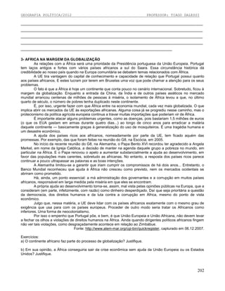 GEOGRAFIA POLÍTICA/2012

PROFESSOR: TIAGO DALESSI

_________________________________________________________________________________________
_________________________________________________________________________________________
_________________________________________________________________________________________
_________________________________________________________________________________________
__________________________________________________________________________
3- AFRICA NA MARGEM DA GLOBALIZAÇÃO
As relações com a África será uma prioridade da Presidência portuguesa da União Europeia. Portugal
tem laços antigos e fortes com vários países africanos a sul do Saara. Essa circunstância histórica dá
credibilidade ao nosso país quando na Europa comunitária se debatem temas relacionados com África.
A UE tira vantagem do capital de conhecimento e capacidade de relação que Portugal possui quanto
aos países africanos. E estes lucram por terem em Bruxelas uma voz que pode chamar a atenção para os seus
problemas.
O fato é que a África é hoje um continente que conta pouco no cenário internacional. Sobretudo, ficou à
margem da globalização. Enquanto a entrada da China, da Índia e de outros países asiáticos no mercado
mundial arrancou centenas de milhões de pessoas à miséria, o isolamento de África levou a que, no último
quarto de século, o número de pobres tenha duplicado neste continente.
É, por isso, urgente fazer com que África entre na economia mundial, cada vez mais globalizada. O que
implica abrir os mercados da UE às exportações africanas. Alguma coisa já se progrediu nesse caminho, mas o
protecionismo da política agrícola europeia continua a travar muitas importações que poderiam vir de África.
É importante atacar alguns problemas urgentes, como as doenças, pois bastariam 1,5 milhões de euros
(o que os EUA gastam em armas durante quatro dias...) ao longo de cinco anos para erradicar a malária
daquele continente — basicamente graças à generalização do uso de mosquiteiros. É uma tragédia humana e
um desastre econômico.
A ajuda dos países ricos aos africanos, nomeadamente por parte da UE, tem ficado aquém das
promessas. Por exemplo, das que foram feitas na reunião do G8, na Escócia, em 2005.
No início da recente reunião do G8, na Alemanha, o Papa Bento XVI recordou ter agradecido a Angela
Merkel, em nome da Igreja Católica, a decisão de manter na agenda daquele grupo a pobreza no mundo, em
particular na África. E o Papa renovou o apelo a aumentar substancialmente a ajuda ao desenvolvimento, em
favor das populações mais carentes, sobretudo as africanas. No entanto, a resposta dos países ricos parece
continuar a pouco ultrapassar as palavras e as boas intenções.
A Alemanha limitou-se a garantir que iriam cumprir os compromissos de há dois anos... Entretanto, o
Banco Mundial reconheceu que ajuda à África não cresceu como previsto, nem os mercados ocidentais se
abriram como prometido.
Há, ainda, um ponto essencial: a má administração dos governantes e a corrupção em muitos países
africanos, responsável em larga medida pela miséria em que eles se encontram.
A própria ajuda ao desenvolvimento torna-se, assim, mal vista pelas opiniões públicas na Europa, que a
consideram (em parte, infelizmente, com razão) como dinheiro desperdiçado. Daí que seja prioritária a questão
da democracia, dos direitos humanos e da luta contra a corrupção em África, mesmo do ponto de vista
econômico.
Julgo que, nessa matéria, a UE deve lidar com os países africanos exatamente com o mesmo grau de
exigência que usa para com os países europeus. Proceder de outro modo seria tratar os Africanos como
inferiores. Uma forma de neocolonialismo.
Por isso o empenho que Portugal põe, e bem, é que União Europeia e União Africana, não devem levar
a fechar os olhos a violações de direitos humanos na África. Ainda quando dirigentes políticos africanos fingem
não ver tais violações, como desgraçadamente acontece em relação ao Zimbábue.
Fonte: http://www.alem-mar.org/cgi-bin/quickregister, capturado em 06.12.2007.
Exercícios:
a) O continente africano faz parte do processo de globalização? Justifique.
b) Em sua opinião, a África conseguiria sair da crise econômica sem ajuda da União Europeia ou os Estados
Unidos? Justifique.

202

 