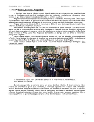GEOGRAFIA POLÍTICA/2012

PROFESSOR: TIAGO DALESSI

4- ANGOLA: Petróleo, Diamante e Prosperidade
O resultado mais cruel de conflitos no país esta na desarticulação política justificada pela diversidade
étnica e o desabastecimento geral da população, além das mutilações resultantes de milhares de minas
(explosivos que detonam ao serem tocados) distribuídas no território angolano.
Angola expressa a realidade de quase todos os países ao sul do Saara. Além da guerra, a fome agride
a grande maioria da população. A desorganização política impede a concretização do sonho de muitos líderes
nacionalistas, que almejavam ver a África livre do jugo colonial e coesa nos ideais de liberdade e bem-estar.
Angola celebrou no último dia 11 de novembro de 2008, 33 anos de independência, transferindo a
soberania de Portugal, para o “Povo Angolano”.
Esse mesmo “Povo Angolano” que lutou pela sua independência, gostou de brigar / lutar e iniciou uma
guerra civil. Lá se foram mais vinte e poucos anos de desgraça. Podemos dizer que a república tem apenas
seis anos. Lutaram angolano X angolano; e junto dos angolanos ou contra os angolanos a África do Sul, Cuba,
União Soviética, o Antigo Zaire, hoje República Democrática do Congo, alem da China e mercenários
portugueses e ingleses.
Sentiu falta de alguém? Então vamos colocá-lo ai também: Os EUA, que apoiaram inicialmente apenas
a FNLA – Frente Nacional de Libertação de Angola, e não tardaram a ajudar também a UNITA – União Nacional
para a Independência Total de Angola. A sua estratégia foi durante muito tempo dividir Angola.
Quem venceu e está até hoje no poder: MPLA – Movimento Popular de Libertação de Angola é José
Eduardo dos Santos.

O presidente de Angola, José Eduardo dos Santos, dá as boas-vindas ao presidente Lula.
Foto: Ricardo Stuckert/PR
Durante esse período, a economia sofreu um atraso devido à rebelião. O desenvolvimento não é
possível em condições de guerra civil. Finalmente, a sociedade angolana livrou-se desse fardo. O tempo é
propício. Atualmente, Angola é um país em obras divididas por empreiteiras brasileiras, nas quais a Odebrecht
aparece como a principal quanto ao volume, além de portuguesas e chinesas. É inegável e surpreendente a
influência da cultura brasileira em Angola, bem como, também de empresas e produtos brasileiros. Nós, os
brasileiros, já fomos os queridinhos do povo angolano. Hoje disputamos esse posto com os chineses.

203

 