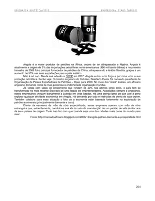 GEOGRAFIA POLÍTICA/2012

PROFESSOR: TIAGO DALESSI

Angola é o maior produtor de petróleo na África, depois de ter ultrapassado a Nigéria. Angola é
atualmente a origem de 5% das importações petrolíferas norte-americanas (496 mil barris diários) e no primeiro
trimestre de 2008 foi o principal fornecedor de petróleo da China, ultrapassando a Arábia Saudita, graças a um
aumento de 55% nas suas exportações para o país asiático.
Não é só isso. Desde sua adesão a OPEP em 2007, Angola entrou com força e por cima, com a sua
produção petrolífera. Senão veja: O ministro angolano do Petróleo, Desidério Costa, foi nomeado presidente da
Organização de Países Exportadores de Petróleo – Opep para 2009. No meio dos “sheik” árabes, um africano
angolano, tomando conta da mais poderosa e endinheirada organização mundial.
Às voltas com taxas de crescimento que rondam os 20% nos últimos cinco anos, o país tem se
transformado no mais recente Eldorado de uma legião de empreendedores. Associados sempre a angolanos,
esses empresários chegam diariamente a Luanda em vôos lotados. Há uma crença geral de que vale a pena
explorar qualquer atividade econômica em Angola. Há demanda por tudo e restrições de oferta de toda ordem.
Também colabora para essa situação o fato de a economia estar baseada fortemente na exploração de
petróleo e minerais (principalmente diamante e ouro).
Diante da escassez de mão de obra especializada, essas empresas operam com mão de obra
estrangeira que, evidentemente, condiciona sua ida à custa da manutenção de um padrão de vida similar aos
de seus países de origem. Tudo isso faz com que Luanda seja uma das cidades mais caras do mundo para
viver.
Fonte: http://mercadoafricano.blogspot.com/2008/12/angola-petrleo-diamante-e-prosperidade.html

204

 