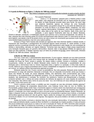 GEOGRAFIA POLÍTICA/2012

PROFESSOR: TIAGO DALESSI

5- A queda de Mubarak no Egito e "a Berlim de 1989 dos árabes"
Fonte: http://folha13.blogspot.com/2011/02/queda-de-mubarak-no-egito-e-berlim-de.html,
acessado em 18/02/2011.
Por Leandro Paterniani
Como o “11 de fevereiro” passará para a História ainda é cedo
para saber: tudo depende da dimensão que as repercussões da queda
do ditador do Egito Mubarak tomarão daqui para frente. Há quem diga
que estamos assistindo apenas ao começo de uma revolução
democrática árabe, que poderá colocar fim a uma série de ditaduras que
persistem no norte da África e no Oriente Médio, instalando, nos seus
lugares, regimes democráticos. Entretanto, uma coisa já sabemos: para
o Egito, essa data já faz parte de sua História. Após trinta anos de
opressão, o povo egípcio finalmente está livre do ditador Mubarak.
Chama à atenção, sobretudo, a mobilização popular que culminou com a renúncia de Mubarak: nos últimos 18
dias, pessoas das mais diversas partes do mundo acompanharam pela internet e pela TV cada lance da luta do
povo egípcio, que desde o dia 25 de janeiro tomou as ruas e iniciou um movimento que buscava muito mais que
uma transformação econômica, mas sim uma ruptura política.
Embora a Praça Tahrir tivesse sido tomada por egípcios das mais diversas idades e classes sociais, é
impossível não reconhecer o protagonismo da juventude egípcia nesse processo. E, neste sentido, é muito
especial vermos a juventude tomando as ruas e, movidas pela esperança e pelo desejo de uma sociedade de
direitos e democrática, derrubar um regime ditatorial. Torcemos para que agora o Egito possa experimentar
uma transição tranqüila para um governo democrático, fazendo valer a luta desses milhões de egípcios que
lutam por dias melhores. O Boteko reproduz aqui um texto do jornalista do El País Javier Valenzuela, intitulado
“A Berlim de 1989 dos árabes”. Boa leitura!
A Berlim de 1989 dos árabes
“Foi duro, muito duro, e absolutamente deslumbrante. O povo egípcio, liderado por sua ciber-juventude
democrática, em dado ao mundo uma imensa lição de claridade de idéias, valentia e tenacidade. A imensa
multidão da Praça de Tahrir, jovens e adultos, de classe média e pobres, homens e mulheres, cristãos e
muçulmanos, insistia na saída do ditador Mubarak antes mesmo de contemplar a possibilidade de uma
transição para a democracia mais ou menos negociada entre o regime e a oposição, e tinha toda razão do
mundo. Nada do que o regime prometesse teria a menor credibilidade se seguisse no trono um faraó convertido
em múmia, um cadáver político teimosamente agarrado ao poder.
Mubarak acaba de ir-se. O povo venceu na persistência. Na noite passada, Mubarak ainda insistia em
permanecer no cargo até setembro, liderando a transição. Era um disparate monumental, ainda que tivesse o
apoio dos falcões de Israel, de outros déspotas árabes, dos elementos mais conservadores dos norteamericanos e da pusilanimidade de dirigentes europeus. Era um despropósito porque o povo de Tahrir não
aceitaria, não abandonaria o combate. Ao contrário, iria redobrá-lo, mesmo que decepcionado e frustrado,
contando também com o reforço de outras centenas de milhares de egípcios em suas orações de sexta-feira
nas mesquitas. Nos últimos dias o lema do povo era esse: “se o rei é teimoso em seus esforços de agarrar-se
ao poder, muito mais somos nós”.
Como o governo podia conter a multidão que tem ocupado as ruas das principais cidades egípcias?
Somente uma matança de proporções descomunais, uma matança nunca vista ao vivo na História da
Humanidade, poderia tentar conter hoje o movimento egípcio e mesmo assim era improvável que conseguisse
seu objetivo. O blefe de Mubarak na noite anterior não teria o menor futuro. A partir do momento que o Exército
egípcio, a instituição com maior prestígio no país e da qual saíram os presidentes Nasser, Sadat e Mubarak, se
negou a disparar contra as massas, afirmando inclusive que compreendia e apoiava seus motivos, a revolução
democrática egípcia já estava em vias de ganhar. Agora, acaba de conseguir seu primeiro objetivo concreto: a
renúncia do ditador. E é um momento para regozijo. Dos egípcios, dos povos árabes e de todos os democratas
do planeta.
Acaba de triunfar a primeira e decisiva fase de uma revolução democrática. A humanidade não havia
vivido nada semelhante desde a queda do Muro de Berlim e a dissolução do império soviético. E esta primavera
dos povos árabes tem muito pouco ou nada a ver com a revolução de Teerã, em 1979. Somente cabe comparála com Berlim em 1989. É a história em movimento, é, em plena crise econômica, o retorno ao primeiro plano da
política internacional de luta contra a ditadura e em favor dos direitos humanos.

205

 