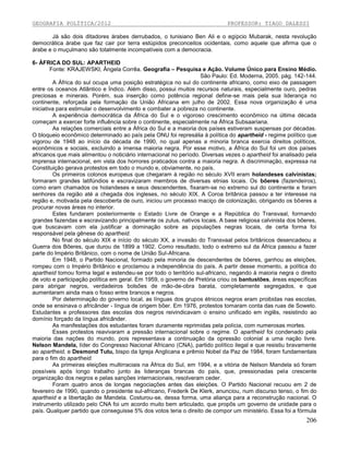 GEOGRAFIA POLÍTICA/2012

PROFESSOR: TIAGO DALESSI

Já são dois ditadores árabes derrubados, o tunisiano Ben Ali e o egípcio Mubarak, nesta revolução
democrática árabe que faz cair por terra estúpidos preconceitos ocidentais, como aquele que afirma que o
árabe e o muçulmano são totalmente incompatíveis com a democracia.
6- ÁFRICA DO SUL: APARTHEID
Fonte: KRAJEWSKI, Ângela Corrêa. Geografia – Pesquisa e Ação. Volume Único para Ensino Médio.
São Paulo: Ed. Moderna, 2005. pág. 142-144.
A África do sul ocupa uma posição estratégica no sul do continente africano, como eixo de passagem
entre os oceanos Atlântico e Índico. Além disso, possui muitos recursos naturais, especialmente ouro, pedras
preciosas e minerais. Porém, sua inserção como potência regional define-se mais pela sua liderança no
continente, reforçada pela formação da União Africana em julho de 2002. Essa nova organização é uma
iniciativa para estimular o desenvolvimento e combater a pobreza no continente.
A experiência democrática da África do Sul e o vigoroso crescimento econômico na última década
começam a exercer forte influência sobre o continente, especialmente na África Subsaariana.
As relações comerciais entre a África do Sul e a maioria dos países estiveram suspensas por décadas.
O bloqueio econômico determinado ao país pela ONU foi represália à política do apartheid - regime político que
vigorou de 1948 ao início da década de 1990, no qual apenas a minoria branca exercia direitos políticos,
econômicos e sociais, excluindo a imensa maioria negra. Por esse motivo, a África do Sul foi um dos países
africanos que mais alimentou o noticiário internacional no período. Diversas vezes o apartheid foi analisado pela
imprensa internacional, em vista dos horrores praticados contra a maioria negra. A discriminação, expressa na
Constituição gerava protestos em todo o mundo e, obviamente, no país.
Os primeiros colonos europeus que chegaram à região no século XVII eram holandeses calvinistas;
formaram grandes latifúndios e escravizaram membros de diversas etnias locais. Os bôeres (fazendeiros),
como eram chamados os holandeses e seus descendentes, fixaram-se no extremo sul do continente e foram
senhores da região até a chegada dos ingleses, no século XIX. A Coroa britânica passou a ter interesse na
região e, motivada pela descoberta de ouro, iniciou um processo maciço de colonização, obrigando os bôeres a
procurar novas áreas no interior.
Estes fundaram posteriormente o Estado Livre de Orange e a República do Transvaal, formando
grandes fazendas e escravizando principalmente os zulus, nativos locais. A base religiosa calvinista dos bôeres,
que buscavam com ela justificar a dominação sobre as populações negras locais, de certa forma foi
responsável pela gênese do apartheid.
No final do século XIX e início do século XX, a invasão do Transvaal pelos britânicos desencadeou a
Guerra dos Bôeres, que durou de 1899 a 1902. Como resultado, todo o extremo sul da África passou a fazer
parte do Império Britânico, com o nome de União Sul-Africana.
Em 1948, o Partido Nacional, formado pela minoria de descendentes de bôeres, ganhou as eleições,
rompeu com o Império Britânico e proclamou a independência do país. A partir desse momento, a política do
apartheid tomou forma legal e estendeu-se por todo o território sul-africano, negando à maioria negra o direito
de voto e participação política em geral. Em 1959, o governo de Pretória criou os bantustões, áreas específicas
para abrigar negros, verdadeiros bolsões de mão-de-obra barata, completamente segregados, e que
aumentaram ainda mais o fosso entre brancos e negros.
Por determinação do governo local, as línguas dos grupos étnicos negros eram proibidas nas escolas,
onde se ensinava o africânder - língua de origem bôer. Em 1976, protestos tomaram conta das ruas de Soweto.
Estudantes e professores das escolas dos negros reivindicavam o ensino unificado em inglês, resistindo ao
domínio forçado da língua africânder.
As manifestações dos estudantes foram duramente reprimidas pela polícia, com numerosas mortes.
Esses protestos reavivaram a pressão internacional sobre o regime. O apartheid foi condenado pela
maioria das nações do mundo, pois representava a continuação da opressão colonial a uma nação livre.
Nelson Mandela, líder do Congresso Nacional Africano (CNA), partido político ilegal e que resistiu bravamente
ao apartheid, e Desmond Tutu, bispo da Igreja Anglicana e prêmio Nobel da Paz de 1984, foram fundamentais
para o fim do apartheid.
As primeiras eleições multirraciais na África do Sul, em 1994, e a vitória de Nelson Mandela só foram
possíveis após longo trabalho junto às lideranças brancas do país, que, pressionadas pela crescente
organização dos negros e pelas sanções internacionais, resolveram ceder.
Foram quatro anos de longas negociações antes das eleições. O Partido Nacional recuou em 2 de
fevereiro de 1990, quando o presidente sul-africano, Frederik De Klerk, anunciou, num discurso tenso, o fim do
apartheid e a libertação de Mandela. Costurou-se, dessa forma, uma aliança para a reconstrução nacional. O
instrumento utilizado pelo CNA foi um acordo muito bem articulado, que propôs um governo de unidade para o
país. Qualquer partido que conseguisse 5% dos votos teria o direito de compor um ministério. Essa foi a fórmula

206

 