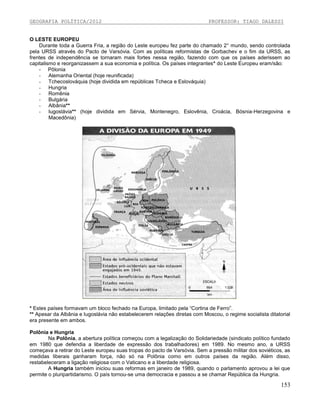 GEOGRAFIA POLÍTICA/2012

PROFESSOR: TIAGO DALESSI

O LESTE EUROPEU
Durante toda a Guerra Fria, a região do Leste europeu fez parte do chamado 2° mundo, sendo controlada
pela URSS através do Pacto de Varsóvia. Com as políticas reformistas de Gorbachev e o fim da URSS, as
frentes de independência se tornaram mais fortes nessa região, fazendo com que os países aderissem ao
capitalismo e reorganizassem a sua economia e política. Os países integrantes* do Leste Europeu eram/são:
- Pôlonia
- Alemanha Oriental (hoje reunificada)
- Tchecoslováquia (hoje dividida em repúblicas Tcheca e Eslováquia)
- Hungria
- Romênia
- Bulgária
- Albânia**
- Iugoslávia** (hoje dividida em Sérvia, Montenegro, Eslovênia, Croácia, Bósnia-Herzegovina e
Macedônia)

* Estes países formavam um bloco fechado na Europa, limitado pela “Cortina de Ferro”.
** Apesar da Albânia e Iugoslávia não estabelecerem relações diretas com Moscou, o regime socialista ditatorial
era presente em ambos.
Polônia e Hungria
Na Polônia, a abertura política começou com a legalização do Solidariedade (sindicato político fundado
em 1980 que defendia a liberdade de expressão dos trabalhadores) em 1989. No mesmo ano, a URSS
começava a retirar do Leste europeu suas tropas do pacto de Varsóvia. Sem a pressão militar dos soviéticos, as
medidas liberais ganharam força, não só na Polônia como em outros países da região. Além disso,
restabeleceram a ligação religiosa com o Vaticano e a liberdade religiosa.
A Hungria também iniciou suas reformas em janeiro de 1989, quando o parlamento aprovou a lei que
permite o pluripartidarismo. O país tornou-se uma democracia e passou a se chamar República da Hungria.

153

 