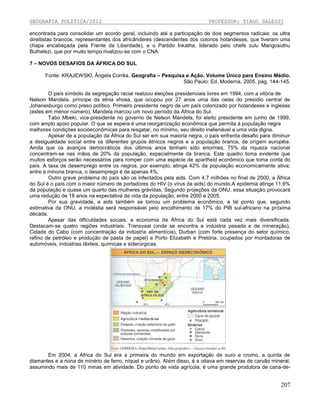 GEOGRAFIA POLÍTICA/2012

PROFESSOR: TIAGO DALESSI

encontrada para consolidar um acordo geral, incluindo até a participação de dois segmentos radicais: os ultra
direitistas brancos, representantes dos africânderes (descendentes dos colonos holandeses, que tiveram uma
chapa encabeçada pela Frente da Liberdade), e o Partido Inkatha, liderado pelo chefe zulu Mangosuthu
Buthelezi, que por muito tempo rivalizou-se com o CNA.
7 – NOVOS DESAFIOS DA ÁFRICA DO SUL
Fonte: KRAJEWSKI, Ângela Corrêa. Geografia – Pesquisa e Ação. Volume Único para Ensino Médio.
São Paulo: Ed. Moderna, 2005. pág. 144-145.
O país símbolo da segregação racial realizou eleições presidenciais livres em 1994, com a vitória de
Nelson Mandela, príncipe da etnia xhosa, que ocupou por 27 anos uma das celas do presídio central de
Johanesburgo como preso político. Primeiro presidente negro de um país colonizado por holandeses e ingleses
(estes em menor número), Mandela marcou um novo período da África do Sul.
Tabo Mbeki, vice-presidente no governo de Nelson Mandela, foi eleito presidente em junho de 1999,
com amplo apoio popular. O que se espera é uma reorganização econômica que permita à população negra
melhores condições socioeconômicas para resgatar, no mínimo, seu direito inalienável a uma vida digna.
Apesar de a população da África do Sul ser em sua maioria negra, o país enfrenta desafio para diminuir
a desigualdade social entre os diferentes grupos étnicos negros e a população branca, de origem européia.
Ainda que os avanços democráticos dos últimos anos tenham sido enormes, 75% da riqueza nacional
concentram-se nas mãos de 20% da população, especialmente da branca. Este quadro toma evidente que
muitos esforços serão necessários para romper com uma espécie de apartheid econômico que toma conta do
país. A taxa de desemprego entre os negros, por exemplo, atinge 42% da população economicamente ativa;
entre a minoria branca, o desemprego é de apenas 4%.
Outro grave problema do país são os infectados pela aids. Com 4,7 milhões no final de 2000, a África
do Sul é o país com o maior número de portadores do HIV (o vírus da aids) do mundo.A epidemia atinge 11,6%
da população e quase um quarto das mulheres grávidas. Segundo projeções da ONU, essa situação provocará
uma redução de 18 anos na expectativa de vida da população, entre 2000 e 2005.
Por sua gravidade, a aids também se tomou um problema econômico, a tal ponto que, segundo
estimativa da ONU, a moléstia será responsável pelo encolhimento de 17% do PIB sul-africano na próxima
década.
Apesar das dificuldades sociais, a economia da África do Sul está cada vez mais diversificada.
Destacam-se quatro regiões industriais: Transvaal (onde se encontra a indústria pesada e de mineração),
Cidade do Cabo (com concentração da indústria alimentícia), Durban (com forte presença do setor químico,
refino de petróleo e produção de pasta de papel) e Porto Elizabeth e Pretória, ocupados por montadoras de
automóveis, indústrias têxteis, químicas e siderúrgicas.

Em 2004, a África do Sul era a primeira do mundo em exportação de ouro e cromo, a quinta de
diamantes e a nona de minério de ferro, níquel e urânio. Além disso, é a oitava em reservas de carvão mineral,
assumindo mais de 110 minas em atividade. Do ponto de vista agrícola, é uma grande produtora de cana-de-

207

 