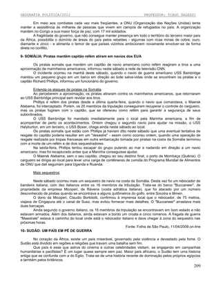 GEOGRAFIA POLÍTICA/2012

PROFESSOR: TIAGO DALESSI

Em meio aos combates cada vez mais freqüentes, a ONU (Organização das Nações Unidas) tenta
manter a assistência às milhares de pessoas que vivem em campos de refugiados no país. A organização
mantém no Congo a sua maior força de paz, com 17 mil soldados.
A fragilidade do governo, que não consegue manter presença em todo o território do terceiro maior país
da África, possibilita o domínio de áreas do país pelos rebeldes - algumas com ricas minas de cobre, ouro,
diamante e zinco - e alimenta o temor de que países vizinhos ambicionem novamente envolver-se de forma
direta no conflito.
9- SOMÁLIA: Piratas mantêm capitão refém atiram em navios dos EUA
Os piratas somalis que mantém um capitão de navio americano como refém reagiram a tiros a uma
aproximação de marinheiros americanos, informou neste sábado a rede de televisão CNN.
O incidente ocorreu na manhã deste sábado, quando o navio de guerra americano USS Bainbridge
mandou um pequeno grupo em um barco em direção ao bote salva-vidas onde se encontram os piratas e o
capitão Richard Phillips, informou um funcionário do governo.
Entenda os ataques de piratas na Somália
Ao perceberem a aproximação, os piratas atiraram contra os marinheiros americanos, que retornaram
ao USS Bainbridge principal sem revidar aos tiros.
Phillips é refém dos piratas desde a última quarta-feira, quando o navio que comandava, o Maersk
Alabama, foi interceptado. Porém, os 20 membros da tripulação conseguiram recuperar o controle do cargueiro,
mas os piratas fugiram com o capitão, que se ofereceu como refém para garantir a segurança de seus
subordinados.
O USS Bainbridge foi mandado imediatamente para o local pela Marinha americana, a fim de
acompanhar de perto os acontecimentos. Ontem chegou o segundo navio para ajudar na missão, o USS
Halyburton, em um terceiro, o USS Boxer, chega ainda neste sábado ao local.
Os piratas somalis que estão com Phillips já haviam dito neste sábado que uma eventual tentativa de
resgate do capitão poderia resultar em um "desastre" - assim como ocorreu ontem, quando uma operação de
resgate realizada por tropas francesas em outra embarcação tomada por piratas na costa da Somália terminou
com a morte de um refém e de dois sequestradores.
Na sexta-feira, Phillips tentou escapar do grupo pulando ao mar e nadando em direção a um navio
americano, mas foi recapturado antes que a Marinha conseguisse ajudar.
O Maersk Alabama, sem o seu capitão, chegou ao seu destino final, o porto de Mombaça (Quênia). O
cargueiro se dirigia ao local para levar uma carga de contêineres de comida do Programa Mundial de Alimentos
da ONU que dali seguiriam para Uganda e Ruanda.
Mais sequestros
Neste sábado ocorreu mais um sequestro de navio na costa da Somália. Desta vez foi um rebocador de
bandeira italiana, com dez italianos entre os 16 membros da tribulação. Trata-se do barco "Buccaneer", de
propriedade da empresa Micoperi, de Rávena (costa adriática italiana), que foi atacado por um número
desconhecido de piratas quando se encontrava a alguns quilômetros do golfo, entre Socotra e Iêmen.
O dono da Micoperi, Claudio Bortolotti, confirmou à imprensa local que o rebocador, de 75 metros,
viajava de Cingapura até o canal de Suez, mas evitou fornecer mais detalhes. O "Buccaneer" arrastava mais
duas barcaças.
Ainda segundo o governo italiano, os 16 membros da tripulação se encontravam em bom estado e não
estavam armados. Além dos italianos, ainda estavam a bordo um croata e cinco romenos. A fragata de guerra
"Maestrale" estava à caminho do local onde está o rebocador italiano e deve chegar à zona do sequestro nas
próximas horas.
Fonte: Folha de São Paulo, 11/04/2009 on-line
10- SUDÃO: UM PAÍS EM PÉ DE GUERRA
No coração da África, existe um país miserável, governado pela violência e devastado pela fome. O
Sudão está dividido em regiões e religiões que travam uma batalha sem fim.
Que país é esse que astros do cinema e outras celebridades visitam, se engajando em campanhas
humanitárias e pacifistas? É um lugar quase sempre sem paz. Maior país africano, o Sudão tem uma historia
antiga que se confunde com a do Egito. Trata-se de uma história recente de dominação pelos próprios egípcios
e também pelos britânicos.

209

 