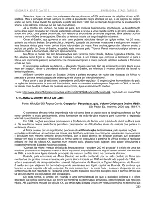 GEOGRAFIA POLÍTICA/2012

PROFESSOR: TIAGO DALESSI

Setenta e cinco por cento dos sudaneses são muçulmanos; e 20% praticantes de religiões tribais; e 5%,
cristãos. Mas a principal divisão sempre foi entre a população negra africana no sul, e os negros de origem
árabe, ao norte. Essa divisão foi agravada a partir dos anos 1980 com a intenção do governo de estabelecer a
Sharia, a lei islâmica, inclusive no sul não-muçulmano.
Já o conflito em Darfour, no oeste do país, tem motivos basicamente econômicos. A desertificação
numa área super povoada fez crescer as tensões étnicas e levou a uma revolta contra o governo central próárabe, em 2003. Uma guerra de milícias, com relatos de atrocidades de ambas as partes, teria deixado 300 mil
mortos e dois milhões de refugiados. Eles são os retratos atuais da longa tragédia sudanesa.
Omar al-Bashir, que governa o país com poderes absolutos desde um golpe militar, há 20 anos,
apoiaria as milícias árabes. Em particular, a Janjawid, acusada de promover massacres e estupros em massa –
uma limpeza étnica para varrer certas tribos não-árabes do mapa. Para muitos, genocídio. Mesmo assim, o
pedido de prisão de Omar al-Bashir, expedido esta semana pelo Tribunal Penal Internacional por crimes de
guerra e contra a humanidade, não tem apoio unânime.
Na África, o Sudão não tem boas relações com vizinhos como Chade, Quênia, Uganda e Etiópia, mas
têm aliados como Egito e Líbia. Para os Estados Unidos, é um Estado que promove o terrorismo e para a
China, um importante parceiro econômico. Os chineses compram a maior parte do petróleo sudanês e fornecem
armas ao país.
O governante sudanês se defende – atacando. “Quem usa todo tipo de armamento contra Gaza é que
deve ser julgado”, disse o presidente sudanês Omar al-Bashir, se referindo à recente ofensiva de Israel no
território palestino.
Al-Bashir também acusa os Estados Unidos e países europeus de roubo das riquezas da África no
passado e de uma tentativa agora de criar o que ele chama de “neocolonialismo”.
Para piorar o que já está ruim, o presidente do Sudão expulsou 13 organizações humanitárias do país.
As agências tinham mais de seis mil funcionários, entre sudaneses e estrangeiros. Segundo a ONU, a decisão
vai deixar mais de dois milhões de pessoas sem comida, água e atendimento médico.
Fonte: http://www.africa21digital.com/noticia.kmf?cod=8222248&indice=0&canal=404, capturado em maio/2009.
11- RUANDA: A MORTE MORA AO LADO
Fonte: KRAJEWSKI, Ângela Corrêa. Geografia – Pesquisa e Ação. Volume Único para Ensino Médio.
São Paulo: Ed. Moderna, 2005. pág. 169-170.
O continente africano tinha importância não só como área de apoio para as longínquas terras da Ásia
como também, e mais precisamente, como fornecedor de mão-de-obra escrava para sustentar a expansão
colonial no continente americano.
Em 1884, nações européias promoveram a Conferência de Berlim, com o intuito de dividir a África entre
si. Os resultados dessa conferência permitem compreender as dificuldades atuais da maioria dos países do
continente africano.
A África passou por um significativo processo de artificialização de fronteiras, pelo qual as nações
européias colonialistas, ao definirem as divisas dos territórios coloniais no continente, separavam povos amigos
e deixavam num mesmo território povos inimigos, com o claro objetivo de dificultar alianças que pudessem
colocar em risco o processo neocolonial. A forma como foi executada a partilha da África explica a realidade
africana no final do século XX, quando, num mesmo país, grupos rivais lutavam pelo poder, dificultando o
estabelecimento de Estados nacionais coesos.
"Campos da morte - versão africana da limpeza étnica - trucidam 200 mil pessoas" é o título de uma das
matérias publicadas na imprensa sobre a África equatorial, especialmente na região centro oriental, em meados
de 1994, e nos dá uma ligeira idéia da proporção de mais um conflito étnico no continente africano.
Ruanda, país encravado na África Central, até então conhecido por ter sido cenário do filme Nas
montanhas dos gorilas, viu-se arrasada pela guerra étnica iniciada em 1990 e intensificada a partir de 1994,
após o assassinato de dois presidentes: Juvenal Habyarimana, de Ruanda, e Cyprien Ntaryamira, do Burundi.
O avião em que viajavam foi derrubado quando aterrissava em Kigali, capital de Ruanda. Os motivos que
levaram a essa tragédia não são recentes. Os dois presidentes - de etnia hutu – estavam chegando de uma
conferência de paz realizada na Tanzânia, onde haviam discutido possíveis soluções para o conflito étnico que
há séculos dizima as populações dos dois países.
De certa forma, o conflito em Ruanda é uma demonstração de que a realidade africana é o efeito
retardado da política colonial que, ao definir as fronteiras da dominação, provocou a desintegração das relações
tribais. Até a primeira metade do século XIX, as etnias tutsi e hutu viviam em relativa harmonia no território que

210

 