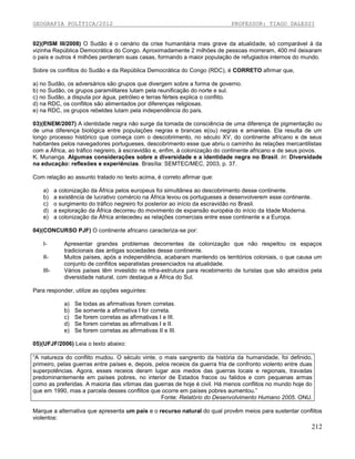 GEOGRAFIA POLÍTICA/2012

PROFESSOR: TIAGO DALESSI

02)(PISM III/2008) O Sudão é o cenário da crise humanitária mais grave da atualidade, só comparável à da
vizinha República Democrática do Congo. Aproximadamente 2 milhões de pessoas morreram, 400 mil deixaram
o país e outros 4 milhões perderam suas casas, formando a maior população de refugiados internos do mundo.
Sobre os conflitos do Sudão e da República Democrática do Congo (RDC), é CORRETO afirmar que,
a) no Sudão, os adversários são grupos que divergem sobre a forma de governo.
b) no Sudão, os grupos paramilitares lutam pela reunificação do norte e sul.
c) no Sudão, a disputa por água, petróleo e terras férteis explica o conflito.
d) na RDC, os conflitos são alimentados por diferenças religiosas.
e) na RDC, os grupos rebeldes lutam pela independência do país.
03)(ENEM/2007) A identidade negra não surge da tomada de consciência de uma diferença de pigmentação ou
de uma diferença biológica entre populações negras e brancas e(ou) negras e amarelas. Ela resulta de um
longo processo histórico que começa com o descobrimento, no século XV, do continente africano e de seus
habitantes pelos navegadores portugueses, descobrimento esse que abriu o caminho às relações mercantilistas
com a África, ao tráfico negreiro, à escravidão e, enfim, à colonização do continente africano e de seus povos.
K. Munanga. Algumas considerações sobre a diversidade e a identidade negra no Brasil. In: Diversidade
na educação: reflexões e experiências. Brasília: SEMTEC/MEC, 2003, p. 37.
Com relação ao assunto tratado no texto acima, é correto afirmar que:
a)
b)
c)
d)
e)

a colonização da África pelos europeus foi simultânea ao descobrimento desse continente.
a existência de lucrativo comércio na África levou os portugueses a desenvolverem esse continente.
o surgimento do tráfico negreiro foi posterior ao início da escravidão no Brasil.
a exploração da África decorreu do movimento de expansão européia do início da Idade Moderna.
a colonização da África antecedeu as relações comerciais entre esse continente e a Europa.

04)(CONCURSO PJF) O continente africano caracteriza-se por:
IIIIII-

Apresentar grandes problemas decorrentes da colonização que não respeitou os espaços
tradicionais das antigas sociedades desse continente.
Muitos países, após a independência, acabaram mantendo os territórios coloniais, o que causa um
conjunto de conflitos separatistas presenciados na atualidade.
Vários países têm investido na infra-estrutura para recebimento de turistas que são atraídos pela
diversidade natural, com destaque a África do Sul.

Para responder, utilize as opções seguintes:
a)
b)
c)
d)
e)

Se todas as afirmativas forem corretas.
Se somente a afirmativa I for correta.
Se forem corretas as afirmativas I e III.
Se forem corretas as afirmativas I e II.
Se forem corretas as afirmativas II e III.

05)(UFJF/2006) Leia o texto abaixo:
“A natureza do conflito mudou. O século vinte, o mais sangrento da história da humanidade, foi definido,
primeiro, pelas guerras entre países e, depois, pelos receios da guerra fria de confronto violento entre duas
superpotências. Agora, esses receios deram lugar aos medos das guerras locais e regionais, travadas
predominantemente em países pobres, no interior de Estados fracos ou falidos e com pequenas armas
como as preferidas. A maioria das vítimas das guerras de hoje é civil. Há menos conflitos no mundo hoje do
que em 1990, mas a parcela desses conflitos que ocorre em países pobres aumentou.”
Fonte: Relatório do Desenvolvimento Humano 2005. ONU.
Marque a alternativa que apresenta um país e o recurso natural do qual provêm meios para sustentar conflitos
violentos:

212

 