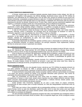 GEOGRAFIA POLÍTICA/2012

PROFESSOR: TIAGO DALESSI

1- CARACTERÍSTICAS DEMOGRÁFICAS
A Europa, embora seja um continente bastante populoso desde tempos muitos antigos, tem tido um
crescimento demográfico muito pequeno nas últimas décadas. Atualmente possui cerca de 744 milhões de
habitantes, com estimativas de 701 milhões para o ano de 2025. Isso, porque ao contrário do que ocorre nos
demais continentes, a população europeia decresce a cada ano. O número de pessoas com mais de 65 anos é
muito elevado na Europa. Essa situação deve se a dois fatores: a natalidade vem diminuindo cada vez mais e a
esperança de vida tem se elevado, situando-se em 73 anos. Mas, mesmo que seu crescimento vegetativo seja
negativo, o continente consegue manter seu nível populacional, graças à influência de imigrantes.
Três quartos da população europeia vivem nas cidades, cuja história se reflete em suas estruturas:
geralmente o centro abriga casarões antigos e históricos, e a periferia é ocupada por bairros residenciais e
polígonos industriais. As cidades mais populosas da Europa são Paris, Londres, Berlim e Moscou.
A rede de infra-estrutura urbana da Europa é das mais completas do mundo, com muitas rodovias,
ferrovias, hidrovias, portos e aeroportos. Os principais eixos de comunicação se localizam no centro do
continente, seguindo o curso dos grandes rios, como o Reno, o Sena e o Danúbio.
Além da avançada rede de infra-estrutura no sistema de transportes e comunicações, a Europa
apresenta, no seu espaço agrícola, tudo o que há de mais moderno: tratores, colheitadeiras, sistemas de
irrigação, métodos de confinamento do gado. Isso tudo reduziu a necessidade de mão-de-obra e,
consequentemente, de população no campo.
A população dispensada das atividades agrárias contribuiu para a urbanização do continente, já que, a
partir da Revolução Industrial, os setores industrial e de serviços cresceram muito rapidamente, atraindo
famílias do campo para compor o operariado nas cidades.
Um continente de migrações
Os maiores fluxos migratórios do continente europeu ocorreram da metade do século XIX até o início do
século XX. Calcula-se que, nesse período, 50 a 60 milhões de pessoas deixaram a Europa. Esse número
equivale a mais ou menos um terço da população brasileira atual, que é de cerca de 170 milhões.
Entre os fatores que motivaram tão significativo migração pode-se destacar o estado de miséria em que
se encontravam vários países europeus. Além disso, a falta de trabalho gerada pela modernização dos
sistemas produtivos expulsou grande parte da população, que vislumbrou a possibilidade de garantir sua
sobrevivência em terras estrangeiras.
O principal destino das migrações, naquele momento, foi o continente americano, o chamado Novo
Mundo. Os atuais Estados Unidos da América se tornaram o país que mais atraiu esse fluxo, dadas as
possibilidades de obtenção de terras, principalmente no oeste do seu território.
Fluxos migratórios atuais
Atualmente a Europa vive uma situação inversa: calcula-se que 15,6 milhões de pessoas entraram na
sua parte ocidental na década de 1990. a principal causa das migrações rumo à Europa é a crise
socioeconômica nos países pobres, sobretudo no Norte da África e também nas Américas Central e do Sul.
O desenvolvimento conquistado pelas nações européias viabiliza melhores oportunidades de emprego
e de aceso aos serviços públicos de saúde e de educação oferecidos pelos governos. Isso motiva as
populações dos países pobres a migrar para o Velho Mundo.
Além da necessidade de mão-de-obra para certos tipos de trabalho, alguns países europeus,
principalmente a França e o reino Unido, atraem jovens nascidos nos seus antigos territórios coloniais. Esses
jovens procuram especialização profissional em universidades e institutos técnicos desses países, cujos
idiomas receberam como herança dos tempos coloniais.
Existe também forte movimento migratório de um país a outro dentro do próprio continente,
principalmente do leste europeu para a Europa Ocidental, em vista das desigualdades econômicas entre as
duas regiões.
Outro fator que motiva o fluxo migratório são as perseguições políticas e os conflitos étnicos tanto na
própria Europa. Como no caso dos albaneses, quanto fora dela, como no caso dos curdos, povo que habita
uma região do Oriente Médio que ocupa diversos países. Essas pessoas entram nos países que escolhem
como destino na condição de refugiados.
Um dos principais problemas dos governos europeus tem sido o de imigrantes que conseguem entrar e
permanecer no país sem permissão oficial do Estado. São os imigrantes ilegais que, tendo conseguido acesso

215

 