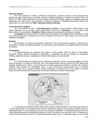 GEOGRAFIA POLÍTICA/2012

PROFESSOR: TIAGO DALESSI

Alemanha Oriental
Em 9 de novembro de 1989, a conselho de Gorbachev, o governo anunciou a livre passagem dos
alemães da parte oriental para a ocidental., levando a própria população à iniciativa de derrubar o muro de
Berlim. Em 1990, Lothar de Maiziere, primeiro-ministro da Alemanha oriental, negociou a unificação das duas
Alemanhas com Helmut Kohl, que governava a Alemanha ocidental. A República Democrática Alemã não
existia mais. Em 3 de outubro de 1990, a Alemanha estava reunificada.
Tchecoslováquia e Bulgária
Em 1° de janeiro de 1993, a Tchecoslováquia se dividiu, de forma pacífica, dando origem a dois
países diferentes: na sua porção menos desenvolvida, formou-se a Eslováquia; e na sua parte mais
desenvolvida e industrializada, a República Tcheca, destaque na produção de automóveis e cerveja.
Na Bulgária a transição também aconteceu de forma pacífica. O pluripartidarismo foi admitido em 1988
e as reformas passaram a acontecer com o fim do Partido Comunista. Em 1990, passou a ser denominado
República da Bulgária.
Romênia
Na Romênia, as reformas aconteceram lentamente. Com uma economia superada, a Romênia tem
aproveitado a entrada do capital estrangeiro, nos últimos anos, para melhorar sua situação econômica e tentar
se reerguer.
ex-Iugoslávia
O desmembramento da Iugoslávia deu origem a novos países: União da Sérvia e Montenegro,
Eslovênia, Croácia, Bósnia-Herzegovina e Macedônia. A separação do país foi marcada por sangrentos
conflitos. Atualmente ocorreu a separação da Sérvia e Montenegro, em maio de 2006
Albânia
Foi o último Estado do Leste Europeu a implementar reformas. Encerrou sua fase socialista com altos
níveis de pobreza. Foi aliado da URSS até 1961, para posteriormente aliar-se à China até 1978. Depois das
relações cortadas com a China, o país fechou-se num regime altamente autoritário e isolado, fiel à doutrina
stalinista. Esta situação de instabilidade deixou o país extremamente despreparado para a transição
econômica. Sem rumo, o governo albanês procura administrar os mecanismos do novo regime, ao mesmo
tempo em que tenta encontrar soluções para os eternos problemas de miséria e desemprego.

O presidente George Bush (1989-1992) chamou de Nova Ordem Mundial. O que deixava de existir era
a velha ordem bipolar e a rivalidade entre sistemas econômicos opostos que buscavam competir usando a
capacidade militar. O mundo passava a funcionar sob a égide do capitalismo. A multipolaridade econômica não
mudou significativamente a distribuição da riqueza no mundo. Os países ricos continuam ricos. E os pobres (exterceiro mundo) continuam pobres. A corrida armamentista perdeu força e a prioridade passou a ser a busca

154

 