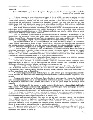 GEOGRAFIA POLÍTICA/2012

PROFESSOR: TIAGO DALESSI

3- RÚSSIA
Fonte: KRAJEWSKI, Ângela Corrêa. Geografia – Pesquisa e Ação. Volume Único para Ensino Médio.
São Paulo: Ed. Moderna, 2005.
A Rússia ressurgiu no cenário internacional depois do fim da URSS. Além da crise política, enfrentou
diversos problemas econômicos que resultaram na falta de alimentos e moradia para a população carente.
Apesar disso, conseguiu manter parte de suas forças armadas e ainda influencia as decisões políticas
internacionais por ser integrante do Conselho de Segurança da ONU. Uma séria crise financeira em 1998
desestruturou ainda mais a economia russa, mas o país recebeu empréstimos de organismos multilaterais,
como o FMI, com o objetivo de evitar uma volta dos antigos comunistas ao poder.
Além de ser a principal potência nuclear depois dos Estados Unidos, a Rússia possui um dos maiores
exércitos do mundo, o que lhe garante uma posição destacada no cenário internacional. Após a glasnost,
entretanto, sua tecnologia bélica tornou-se inferior à da superpotência, o que a obriga a adotar táticas de guerra
convencionais utilizando menos recursos eletrônicos.
Uma das constantes preocupações de estrategistas russos é a manutenção de saídas para o Mar
Mediterrâneo, que representa caminho para navios russos transportarem produtos para outros mercados da
Europa. Como a Rússia é banhada pelo Mar Negro, e a passagem deste para o Mediterrâneo - o Estreito de
Bósforo – é controlada pela Turquia, a Rússia precisa manter um acesso terrestre até este mar.
Não foi por outra razão que, no conflito de Kosovo, os russos ocuparam o aeroporto de Pristina com
tropas, exigindo participação na gestão do país. Foi uma maneira de manter sob sua influência a área de uma
das antigas repúblicas socialistas e uma das poucas com as quais tem alguma tradição em comum - a
Iugoslávia e a Rússia têm origem eslava, empregam o alfabeto cirilico e praticam o catolicismo ortodoxo.
O final da Guerra Fria representou maior aproximação com os Estados Unidos. Além de cooperação
científica e tecnológica, os antigos inimigos chegaram a trocar informações durante o ataque dos Estados
Unidos ao Afeganistão em 2001 - a Rússia passou dados sobre aquele país, que foi ocupado pela então URSS
durante quase uma década; em troca os americanos não questionariam os russos pelas mortes de cidadãos
tchetchenos que lutavam pela independência da região (de maioria muçulmana).
Apesar dessa reaproximação, a Rússia vive alguns impasses. Um deles é o de pertencer ou não à
Europa, o que permitiria uma eventual adesão à União Européia no futuro.
Dividida em 21 repúblicas, 10 distritos autônomos e uma região autônoma, encontra-se no país grande
diversidade étnica e religiosa. Embora predominantes, os eslavos convivem com caucasianos e tártaros.
Católicos ortodoxos convivem com judeus e muçulmanos, nem sempre em paz.
Dos cerca de 150 milhões de habitantes da Rússia, aproximadamente 30 milhões não são russos e
estão divididos em mais de 100 grupos étnicos, dos quais o maior é o dos tártaros, com cerca de 5 milhões.
Como resultado dessa variedade étnica e cultural, surgiram diversos focos de desequilíbrio interno devido a
conflitos separatistas, como na Tchetchênia.
A adesão dos países bálticos à União Européia e à Otan também gera preocupação às autoridades
russas. A Rússia tem perdido influência sobre os países que estiveram sob seu controle em um passado muito
recente.
Ainda persiste, desde o final da Segunda Guerra Mundial, a polêmica sobre a posse das Ilhas Kurilas,
antes pertencentes ao Japão, que as quer de volta. Não bastasse isso, assistiu à entrada dos Estados Unidos
no Afeganistão e teve que cooperar com eles, na ocupação de um país que já esteve sob dominação mlilitar
soviética.
Se as dificuldades não são poucas, as saídas também não são fáceis. A Comunidade de Estados
Independentes (CEI), bloco econômico criado logo após o fim da URSS para manter a integração econômica
entre os países que a compunham, não conseguiu prosperar.
Alternativas econômicas existem e têm sido aplicadas. A Rússia é um dos maiores produtores mundiais
de petróleo e possui uma indústria de base importante. A escassez de alimentos diminuiu muito, apesar do
aparecimento da máfia russa – grupo que se aproveitou do desmonte do Estado soviético para, de posse de
informações estratégicas, explorar parte da população de maneira ilícita.
Quando as coisas não caminham bem, algo tem que ser feito. E foi feito. Vladimir Putin, presidente
eleito em 2001 e que atuou no órgão de investigação da antiga URSS, apresentou um novo hino (simbolizando
uma nova meta) à população russa. Sua letra ressalta a herança soviética e sua melodia também lembra o
antigo hino da URSS. Mudar recuperando um passado vitorioso expressa claramente o objetivo da "nova"
Rússia do terceiro milênio: voltar a influenciar as decisões internacionais.
O imponente desfile militar ocorrido em Moscou em maio de 2005, em comemoração aos 60 anos do
término da Segunda Guerra Mundial, é um exemplo das intenções do atual governo russo em se projetar
novamente como potência no século XXI.

217

 