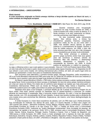 GEOGRAFIA POLÍTICA/2012

PROFESSOR: TIAGO DALESSI

4- INTERNACIONAL – UNIÃO EUROPEIA
Efeito dominó
A crise econômica originada na Grécia ameaça vizinhos e lança dúvidas quanto ao futuro do euro, o
maior símbolo da integração europeia.
Por Denise Odorissi
Fonte: Atualidades, Vestibular + ENEM 2011. São Paulo: Ed. Abril, 2010. pág. 94-96.
Quando ensaiava uma recuperação
econômica da crise mundial iniciada em 2008, a
União Europeia (UE) voltou à beira do abismo. E a
fenda começou a se abrir justamente na Grécia,
uma das economias mais frágeis do bloco.
Os dois momentos estão intimamente
ligados. Nos últimos anos, a Grécia fez
empréstimos pesados, financiou crescimento
econômico médio de 4% ao ano entre 2001 e
2008, mas também elevou demais os gastos
públicos e o endividamento do Estado. Quando a
crise de crédito estourou, em 2008, o país não
tinha recursos para lidar com ela e não conseguia
novos empréstimos por já estar muito endividado.
Para tentar amenizar o problema, o
governo grego aumentou ainda mais seus gastos
para dar incentivos a diversos setores da
economia. Mas não adiantou: o desemprego
aumentou, desaqueceu o consumo e a
arrecadação de impostos, em 2009. A dívida
publica se aprofundou e o déficit no orçamento ou seja, a diferença entre o que o país gasta e o que arrecada - ficou em 13,6% do Produto lnterno Bruto (PIB),
um dos mais altos da Europa e quatro vezes acima do previsto pelas regras impostas aos 16 integrantes da UE
que utilizam o euro como moeda. Um ranking internacional pôs a Grécia, em abril, em quarto lugar entre os
países que apresentam o maior risco para os investidores internacionais.
Sem encontrar outra alternativa, o primeiro-ministro grego, Georges Panpadreu, pediu empréstimos a
UE e ao Fundo Monetário Internacional (FMI) para evitar dar um calote de 270 bilhões de euros aos credores (a
moratória, que é quando o país para de pagar suas dividas por falta de recursos).
Ao liberar a ajuda bilionária à Grécia, o FMI instou outros países europeus a adotar rapidamente pIanos
de ajuste fiscal. Como a economia do bloco europeu é interligada, há risco de outros países membros entrarem
em crise por causa da Grécia. Foi criado ate um acrônimo para designar as nações que mais preocupam os
investidores internacionais: PIlGS (com as iniciais de Portugal, Irlanda, Itália, Grécia e Espanha), numa
referenda a palavra porco em inglês, para indicar as países que estariam com uma economia suja.
Sessenta anos apos a sua fundação, o principal desafio da UE é passar ao Mundo a imagem de um
bloco solido. Para tanto, precisa conciliar os interesses dos 27 países-membros e promover um modelo
eficiente de crescimento e cooperação. Mas o horizonte mostra incertezas. Em abril, o nível de desemprego
bateu recorde, com 10% da população da UE sem trabalho. A atual crise Ievanta duvidas sobre a eficiência de
uma moeda única para economias tão diferentes. Especula-se, ate mesmo, uma futura desfragmentação da
Zona do Euro.
A União Europeia é o maior bloco econômico do planeta, com um PIB maior que o Norte-americano.
Sua Constituição foi instituída nos últimos 60 anos, após a II Guerra Mundial. O bloco teve origem em
1951,quando seis países – Alemanha Ocidental, França, Bélgica, Holanda, ltáIia e Luxemburgo – fundaram a
Comunidade Europeia do Carvão e do Aço (Ceca). Em 1957, o Tratado de Roma criou a Comunidade
Econômica Europeia (CEE), instituindo as “quatro liberdades fundamentais” (livre circulação de pessoas, de
mercadorias, de capitais e de serviços). Entre 1973 e 1995, entraram para a comunidade Dinamarca, Reino
Unido, Irlanda, Grécia, Espanha, Portugal, Áustria, Finlândia e Suécia. Com a Tratado de Maastrich, em
1992,nasceu a União Europeia. Em 2004, houve a maior ampliação com o ingresso de mais dez nações:
Eslováquia, Eslovênia, Hungria, Estônia, Letônia, Lituânia, Polônia, Republica Tcheca, Chipre e Malta. Também
passaram a fazer parte do bloco, em 2007, a Romênia e a Bulgária - dois dos países mais pobres da Europa.

218

 