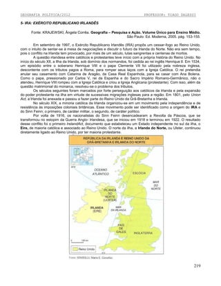 GEOGRAFIA POLÍTICA/2012

PROFESSOR: TIAGO DALESSI

5- IRA: EXÉRCITO REPUBLICANO IRLANDÊS
Fonte: KRAJEWSKI, Ângela Corrêa. Geografia – Pesquisa e Ação. Volume Único para Ensino Médio.
São Paulo: Ed. Moderna, 2005. pág. 153-155.
Em setembro de 1997, o Exército Republicano Irlandês (IRA) propôs um cessar-fogo ao Reino Unido,
com o intuito de sentar-se à mesa de negociações e discutir o futuro da Irlanda do Norte. Não era sem tempo,
pois o conflito na Irlanda tem provocado, por mais de um século, lutas sangrentas e centenas de mortos.
A questão irlandesa entre católicos e protestantes teve início com a própria história do Reino Unido. No
início do século XII, a Ilha da Irlanda, sob domínio dos normandos, foi cedida ao rei inglês Henrique lI. Em 1534,
um episódio entre o soberano Henrique VIII e o papa Clemente VII foi utilizado pela nobreza inglesa,
descontente com os tributos pagos a Roma, para romper seus laços com a Igreja Católica. O rei pretendia
anular seu casamento com Catarina de Aragão, da Casa Real Espanhola, para se casar com Ana Bolena.
Como o papa, pressionado por Carlos V, rei da Espanha e do Sacro Império Romano-Germânico, não o
atendeu, Henrique VIII rompeu com a Igreja Católica e criou a Igreja Anglicana (protestante). Com isso, além da
questão matrimonial do monarca, resolveu-se o problema dos tributos.
Os séculos seguintes foram marcados por forte perseguição aos católicos da Irlanda e pela expansão
do poder protestante na ilha em virtude de sucessivas migrações inglesas para a região. Em 1801, pelo Union
Act, a Irlanda foi anexada e passou a fazer parte do Reino Unido da Grã-Bretanha e Irlanda.
No século XIX, a minoria católica da Irlanda organizou-se em um movimento pela independência e de
resistência às imposições coloniais britânicas. Esse movimento pode ser identificado como a origem do IRA e
do Sinn Feinn; o primeiro, de caráter militar, o segundo, de caráter político.
Por volta de 1916, os nacionalistas do Sinn Feinn desencadearam a Revolta da Páscoa, que se
transformou no estopim da Guerra Anglo- Irlandesa, que se iniciou em 1918 e terminou em 1922. O resultado
desse conflito foi o primeiro IrelandAct, documento que estabeleceu um Estado independente no sul da ilha, o
Eire, de maioria católica e associado ao Reino Unido. O norte da ilha, a Irlanda do Norte, ou Ulster, continuou
diretamente ligado ao Reino Unido, por ter maioria protestante.

219

 