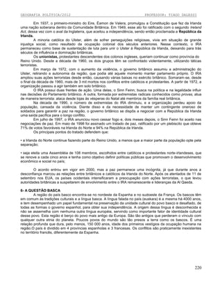 GEOGRAFIA POLÍTICA/2012

PROFESSOR: TIAGO DALESSI

Em 1937, o primeiro-ministro do Eire, Éamon de Valera, promulgou a Constituição que fez da Irlanda
uma nação soberana dentro da Comunidade Britânica. Em 1949, esse ato foi ratificado com o segundo Ireland
Act, dessa vez com o aval da Inglaterra, que aceitou a independência, sendo então proclamada a República da
Irlanda.
A minoria católica do Ulster, além de sofrer perseguições religiosas, vivia em situação de grande
injustiça social, como resultado da ocupação colonial dos séculos anteriores. Nesse contexto, o IRA
permaneceu como base de sustentação de luta para unir o Ulster à República da Irlanda, deixando para trás
séculos de influência e dominação britânicas.
Os unionistas, protestantes descendentes dos colonos ingleses, queriam continuar como província do
Reino Unido. Desde a década de 1960, os dois grupos têm se confrontado violentamente, utilizando táticas
terroristas.
Em março de 1972, com o aumento da violência, o governo britânico assumiu a administração do
Ulster, retirando a autonomia da região, que podia até aquele momento manter parlamento próprio. O IRA
ampliou suas ações terroristas desde então, causando várias baixas no exército britânico. Somaram-se, desde
o final da década de 1960, mais de 3 mil mortos nos conflitos entre católicos e protestantes. A partir de 1972, a
organização passou a agir também em solo britânico.
O IRA possui duas frentes de ação. Uma delas, o Sinn Feinn, busca na política e na legalidade influir
nas decisões do Parlamento britânico. A outra, formada por extremistas radicais conhecidos como provas, atua
de maneira terrorista: ataca desde lojas às vésperas do Natal até membros da família real britânica.
Na década de 1990, o número de extremistas do IRA diminuiu, e a organização perdeu apoio da
população, cansada da violência. Diante disso e da necessidade de manter um contingente oneroso de
soldados para garantir a paz na região, o governo britânico se dispôs a negociar com a República da Irlanda
uma saída pacífica para o longo conflito.
Em julho de 1997, o IRA anunciou novo cessar fogo e, dois meses depois, o Sinn Feinn foi aceito nas
negociações de paz. Em maio de 1998 foi assinado um tratado de paz, ratificado por um plebiscito que obteve
71% de votos favoráveis na Irlanda do Norte e 94% na República da Irlanda.
Os principais pontos do tratado defendem que:
• a Irlanda do Norte continue fazendo parte do Reino Unido, a menos que a maior parte da população opte pela
separação;
• seja eleita uma Assembléia de 108 membros, escolhidos entre católicos e protestantes norte-irlandeses, que
se renove a cada cinco anos e tenha como objetivo definir políticas públicas que promovam o desenvolvimento
econômico e social no país;
O acordo entrou em vigor em 2000, mas a paz permanece uma incógnita, já que durante anos a
desconfiança marcou as relações entre britânicos e católicos da Irlanda do Norte. Após os atentados de 11 de
setembro nos EUA, os países ocidentais intensificaram a preocupação com ações terroristas, o que levou
autoridades britânicas a suspeitarem de envolvimento entre o IRA remanescente e lideranças da Al Qaeda.
6- A QUESTÃO BASCA
A região do país basco encontra-se no nordeste da Espanha e no sudoeste da França. Os bascos têm
em comum às tradições culturais e a língua basca. A língua falada no país (euskara) é a mesma há 4000 anos,
e tem desempenhado um papel fundamental na preservação da unidade cultural do povo basco e desafiado, de
todas as formas o governo espanhol, para obter sua independência. A origem dessa língua é desconhecida e
não se assemelha com nenhuma outra língua européia, servindo como importante fator de identidade cultural
desse povo. Esta região é berço do povo mais antigo da Europa. São tão antigos que perderam o vínculo com
qualquer outra etnia do planeta. Poucos povos do mundo são tão presos a terra como os bascos. É uma
relação profunda que dura, pelo menos, 150 000 anos, idade dos primeiros vestígios da ocupação humana na
região.O país é dividido em 4 províncias espanholas e 3 francesas. Os conflitos são praticamente inexistentes
no território francês, diferentemente da Espanha.

220

 