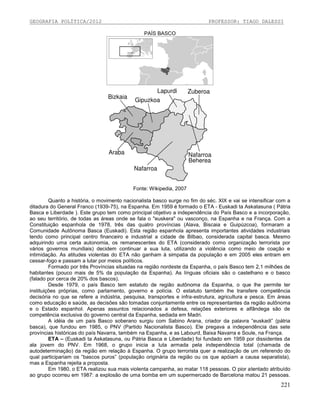 GEOGRAFIA POLÍTICA/2012

PROFESSOR: TIAGO DALESSI
PAÍS BASCO

Fonte: Wikipedia, 2007
Quanto a história, o movimento nacionalista basco surge no fim do séc. XIX e vai se intensificar com a
ditadura do General Franco (1939-75), na Espanha. Em 1959 é formado o ETA - Euskadi ta Askatasuna ( Pátria
Basca e Liberdade ). Este grupo tem como principal objetivo a independência do País Basco e a incorporação,
ao seu território, de todas as áreas onde se fala o "euskera" ou vasconço, na Espanha e na França. Com a
Constituição espanhola de 1978, três das quatro províncias (Alava, Biscaia e Guipúzcoa), formaram a
Comunidade Autônoma Basca (Euskadi). Esta região espanhola apresenta importantes atividades industriais
tendo como principal centro financeiro e industrial a cidade de Bilbao, considerada capital basca. Mesmo
adquirindo uma certa autonomia, os remanescentes do ETA (considerado como organização terrorista por
vários governos mundiais) decidem continuar a sua luta, utilizando a violência como meio de coação e
intimidação. As atitudes violentas do ETA não ganham à simpatia da população e em 2005 eles entram em
cessar-fogo e passam a lutar por meios políticos.
Formado por três Províncias situadas na região nordeste da Espanha, o país Basco tem 2,1 milhões de
habitantes (pouco mais de 5% da população da Espanha). As línguas oficiais são o castelhano e o basco
(falado por cerca de 20% dos bascos).
Desde 1979, o país Basco tem estatuto de região autônoma da Espanha, o que lhe permite ter
instituições próprias, como parlamento, governo e polícia. O estatuto também lhe transfere competência
decisória no que se refere a indústria, pesquisa, transportes e infra-estrutura, agricultura e pesca. Em áreas
como educação e saúde, as decisões são tomadas conjuntamente entre os representantes da região autônoma
e o Estado espanhol. Apenas assuntos relacionados a defesa, relações exteriores e alfândega são de
competência exclusiva do governo central da Espanha, sediada em Madri.
A idéia de um país Basco soberano surgiu com Sabino Arana, criador da palavra “euskadi” (pátria
basca), que fundou em 1985, o PNV (Partido Nacionalista Basco). Ele pregava a independência das sete
províncias históricas do país Navarra, também na Espanha, e as Labourd, Baixa Navarra e Soule, na França.
ETA – (Euskadi ta Askatasuna, ou Pátria Basca e Liberdade) foi fundado em 1959 por dissidentes da
ala jovem do PNV. Em 1968, o grupo inicia a luta armada pela independência total (chamada de
autodeterminação) da região em relação à Espanha. O grupo terrorista quer a realização de um referendo do
qual participariam os “bascos puros” (população originária da região ou os que apóiam a causa separatista),
mas a Espanha rejeita a proposta.
Em 1980, o ETA realizou sua mais violenta campanha, ao matar 118 pessoas. O pior atentado atribuído
ao grupo ocorreu em 1987: a explosão de uma bomba em um supermercado de Barcelona matou 21 pessoas.

221

 