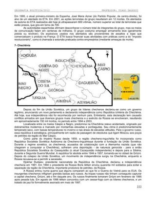 GEOGRAFIA POLÍTICA/2012

PROFESSOR: TIAGO DALESSI

Em 1995, o atual primeiro-ministro da Espanha, José Maria Aznar (do Partido Popular, de centro-direita), foi
alvo de um atentado do ETA. Em 2001, as ações terroristas do grupo resultaram em 12 mortes. Os atentados
de autoria do ETA realizados até hoje já ultrapassaram 800 vítimas, número superior ao total de terroristas que
estão presos, que gira em torno de 700.
As autoridades espanholas afirmam desconhecer o número total de integrantes do grupo, mas os meios
de comunicação falam em centenas de milhares. O grupo costuma empregar armamento leve (geralmente
pistola ou revólver). Os explosivos usados nos atentados são provenientes de assaltos a lojas que
comercializam o produto na França. O ETA busca financiar suas atividades com práticas como a do “imposto
revolucionário”, como é chamada a extorsão praticada contra empresários (mediante ameaças de morte).
7- Chechênia

Depois do fim da União Soviética, um grupo de líderes chechenos declarou-se como um governo
legítimo, anunciando um novo parlamento e declarando independência como República Ichkéria da Chechênia.
Até hoje, sua independência não foi reconhecida por nenhum país. Entretanto, esta declaração tem causado
conflitos armados em que diversos grupos rivais chechenos e o exército da Rússia se envolveram, resultando
em aproximadamente 150 mil mortos, no período entre 1994 e 2003.
Localizada entre os mares Cáspio e Negro, predomina na Chechênia relevo acidentado, originado por
dobramentos modernos e marcado por montanhas elevadas e pontiagudas. Seu clima é predominantemente
temperado seco, com baixas temperaturas no inverno e nas áreas de elevadas altitudes. Para o governo russo,
essa república é estratégica, principalmente em razão da passagem de oleodutos que ligam Moscou aos poços
de petróleo da região do Mar Cáspio.
Como parte do Império Russo desde 1859, a região checheno-inguchétia foi incorporada como
República Socialista Soviética Autônoma da Checheno-Ingushkaya durante a fundação da União Soviética.
Durante o regime soviético, os chechenos, acusados de colaboração com a Alemanha nazista (que não
chegaram a conquistar a Chechênia), sofreram uma deportação - de natureza genocida - para a então
República Socialista Soviética do Casaquistão (o atual Cazaquistão independente) e depois para a Sibéria,
durante a Segunda Guerra Mundial. A república foi abolida entre 1944 e 1957, tornando-se no oblast de Grózni.
Depois do colapso da União Soviética, um movimento de independência surgiu na Chechênia, enquanto a
Rússia recusava-se a permitir a secessão.
Djokhar Dudaiev, presidente nacionalista da República da Chechênia, declarou a independência
chechena em 1991. Em 1994 o presidente da Rússia Boris Iéltsin enviou quarenta mil soldados para evitar a
separação da região da Chechênia, importante produtora de petróleo, da Rússia.
A Rússia entrou numa guerra que alguns comparam ao que foi a Guerra do Vietnã para os EUA. Os
insurgentes chechenos infligiram grandes baixas aos russos. As tropas russas não tinham conseguido capturar
a capital chechena, Grózni, até o fim daquele ano. Os russos finalmente tomaram Grózni em fevereiro de 1995
após pesada luta. Em agosto de 1996 Iéltsin concordou com um cessar-fogo com os líderes chechenos, e um
tratado de paz foi formalmente assinado em maio de 1997.

222

 