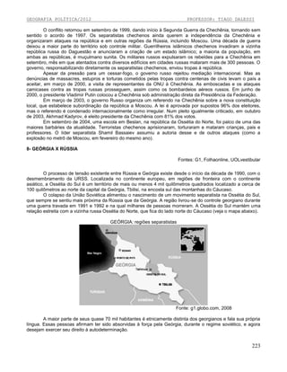 GEOGRAFIA POLÍTICA/2012

PROFESSOR: TIAGO DALESSI

O conflito retornou em setembro de 1999, dando início à Segunda Guerra da Chechênia, tornando sem
sentido o acordo de 1997. Os separatistas chechenos ainda querem a independência da Chechênia e
organizaram ataques na república e em outras regiões da Rússia, incluindo Moscou. Uma década de guerra
deixou a maior parte do território sob controle militar. Guerrilheiros islâmicos chechenos invadiram a vizinha
república russa do Daguestão e anunciaram a criação de um estado islâmico; a maioria da população, em
ambas as repúblicas, é muçulmano sunita. Os militares russos expulsaram os rebeldes para a Chechênia em
setembro, mês em que atentados contra diversos edifícios em cidades russas mataram mais de 300 pessoas. O
governo, responsabilizando diretamente os separatistas chechenos, enviou tropas à república.
Apesar da pressão para um cessar-fogo, o governo russo rejeitou mediação internacional. Mas as
denúncias de massacres, estupros e torturas cometidos pelas tropas contra centenas de civis levam o país a
aceitar, em março de 2000, a visita de representantes da ONU à Chechênia. As emboscadas e os ataques
camicases contra as tropas russas prosseguem, assim como os bombardeios aéreos russos. Em junho de
2000, o presidente Vladimir Putin colocou a Chechênia sob administração direta da Presidência da Federação.
Em março de 2003, o governo Russo organiza um referendo na Chechênia sobre a nova constituição
local, que estabelece subordinação da república a Moscou. A lei é aprovada por supostos 96% dos eleitores,
mas o referendo é condenado internacionalmente como irregular. Num pleito igualmente criticado, em outubro
de 2003, Akhmad Kadyrov, é eleito presidente da Chechênia com 81% dos votos.
Em setembro de 2004, uma escola em Beslan, na república da Ossétia do Norte, foi palco de uma das
maiores barbáries da atualidade. Terroristas chechenos aprisionaram, torturaram e mataram crianças, pais e
professores. O líder separatista Shamil Bassaiev assumiu a autoria desse e de outros ataques (como a
explosão no metrô de Moscou, em fevereiro do mesmo ano).
8- GEÓRGIA X RÚSSIA
Fontes: G1, Folhaonline, UOLvestibular
O processo de tensão existente entre Rússia e Geórgia existe desde o início da década de 1990, com o
desmembramento da URSS. Localizada no continente europeu, em regiões de fronteira com o continente
asiático, a Ossétia do Sul é um território de mais ou menos 4 mil quilômetros quadrados localizado a cerca de
100 quilômetros ao norte da capital da Geórgia, Tbilisi, na encosta sul das montanhas do Cáucaso.
O colapso da União Soviética alimentou o nascimento de um movimento separatista na Ossétia do Sul,
que sempre se sentiu mais próxima da Rússia que da Geórgia. A região livrou-se do controle georgiano durante
uma guerra travada em 1991 e 1992 e na qual milhares de pessoas morreram. A Ossétia do Sul mantém uma
relação estreita com a vizinha russa Ossétia do Norte, que fica do lado norte do Cáucaso (veja o mapa abaixo).
GEÓRGIA: regiões separatistas

Fonte: g1.globo.com, 2008
A maior parte de seus quase 70 mil habitantes é etnicamente distinta dos georgianos e fala sua própria
língua. Essas pessoas afirmam ter sido absorvidas à força pela Geórgia, durante o regime soviético, e agora
desejam exercer seu direito à autodeterminação.

223

 