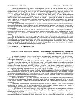 GEOGRAFIA POLÍTICA/2012

PROFESSOR: TIAGO DALESSI

Cerca de dois terços do Orçamento anual da região, de cerca de US$ 30 milhões, vêm do governo
russo. Quase todos os moradores dali exibem passaportes russos e usam o rublo russo como moeda. A estatal
russa Gazprom, uma gigante do ramo do gás, está construindo novos gasodutos e novas instalações para
abastecer a região desde a Rússia. As obras foram avaliadas em 15 bilhões de rublos (US$ 640 milhões).
O estado de 'cristalização' do conflito na Ossétia do Sul, assim como o da outra região separatista
georgiana, a Abkházia, permitiu à Rússia preservar um instrumento vital de influência sobre seu vizinho do sul.
Moscou também quer um fim na tentativa da Geórgia de integrar a Organização do Tratado do Atlântico Norte
(Otan, a aliança de defesa ocidental). Há pouco, o ministro russo do Exterior, Sergei Lavrov, em um longo
ensaio sobre a posição da Rússia no mundo, insistiu que a Otan deve ser suplantada como o principal fiador da
segurança européia.
Em agosto de 2008, a Geórgia resolveu mandar suas tropas para a Ossétia do Sul (vale lembrar que
instabilidade dura desde o início dos anos 90). Um analista do jornal britânico "The Guardian", lembra que o
presidente georgiano Mikhail Saakashvili (eleito em 2004) está enfrentado uma crise econômica e uma fase de
impopularidade.
Com a invasão da Ossétia do Sul, ele estaria resolvendo um problema nacional pendente há anos e
conquistaria o apoio popular, a pretexto de enfrentar o inimigo externo. Além disso, Saakashvili não contava
com uma reação russa, certo de que Putin não teria coragem de enfrentar militarmente um aliado dos Estados
Unidos.
Os russos reagiram duramente à ação georgiana, independentemente dos protestos dos norteamericanos. A Rússia aceitou em 12 de agosto de 2008 o cessar-fogo negociado pelo presidente da França,
Nicolas Sarkozy, em parte porque já atingiu seus objetivos, mostrando ao mundo que está disposta a lutar para
manter a hegemonia sobre a região. Além de riquezas provenientes do gás e do petróleo, a Rússia mantém
quase um monopólio do fornecimento de energia para a Europa. Conta ainda com um milhão de soldados,
milhares de ogivas nucleares e um gigantesco orçamento militar.
9- O CALDEIRÃO ÉTNICO NA IUGOSLÁVIA

Fonte: KRAJEWSKI, Ângela Corrêa. Geografia – Pesquisa e Ação. Volume Único para Ensino Médio.
São Paulo: Ed. Moderna, 2005. pág. 157-160.
A Iugoslávia ("País dos Eslavos do Sul") surgiu após a Primeira Guerra Mundial e, a partir de 1991,
fragmentou-se em diversos países, num cenário de guerra civil que dividiu seu território e produziu imagens de
violência sem precedentes.
Até o final da década de 1980, seu território, localizado nos Bálcãs, sudeste da Europa, possuía área de
2
255 mil km , um pouco maior que a do estado de São Paulo. Com um vasto litoral voltado para o Mar Adriático,
os Bálcãs apresentam uma variedade de povos e nacionalidades - sérvios, croatas, eslovenos, montenegrinos,
macedônios, bósnios, albaneses, húngaros, búlgaros e romenos -, que seguem três religiões - o islamismo, o
catolicismo e o cristianismo ortodoxo - e utilizam dois alfabetos, o cirílico e o latino. Após os conflitos iniciados
2
em 1990, a Iugoslávia teve sua área reduzida para pouco mais de 100 mil km .
A grande diversidade étnica, religiosa e cultural resulta de o país estar situado numa área de fronteiras
entre vastos impérios e culturas. No final do século XIX, a região balcânica abrigava dois impérios: o Império
Turco-Otomano, ao sul, e o Império Austro-Húngaro, ao norte, além de pequenos Estados semi-independentes,
oriundos do enfraquecimento do domínio otomano na região: Romênia, Bulgária, Albânia, Sérvia e Montenegro.
A Grécia já era independente desde o século XIX.
No início do século XX, a Sérvia encabeçou um projeto pan-eslavista para formar a Grande Sérvia,
reunindo os povos eslavos dos Bálcãs e dominando outras etnias da região. A resistência sérvia ao domínio
austro-húngaro acendeu o estopim da Primeira Guerra Mundial, com o assassinato do arquiduque Francisco
Ferdinando.
Os tratados assinados entre vencedores e vencidos no final da Primeira Guerra Mundial redividiram
politicamente a Europa. Com o desmembramento do Império Austro-Húngaro, surgiram a Polônia, a
Tchecoslováquia, a Hungria e o Reino dos Sérvios, Croatas e Eslovenos.
O artificialismo da unificação de antigos povos balcânicos era evidente, pois não existia consciência
nacional única nem laços que os unissem. Essa unificação foi conduzida pela maioria sérvia, o que gerou o
ressentimento das minorias.
Na Segunda Guerra Mundial, os nazistas transformaram-se no inimigo externo comum, e o problema
das nacionalidades ficou em segundo plano. Josep Broz Tito, um croata, teve papel decisivo na resistência,

224

 
