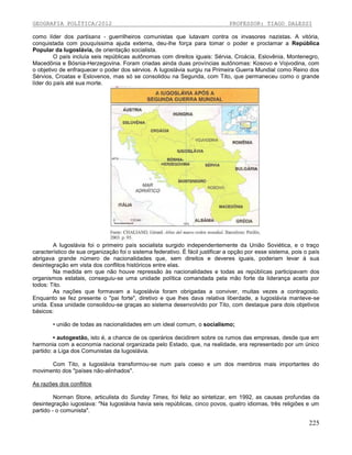 GEOGRAFIA POLÍTICA/2012

PROFESSOR: TIAGO DALESSI

como líder dos partisans - guerrilheiros comunistas que lutavam contra os invasores nazistas. A vitória,
conquistada com pouquíssima ajuda externa, deu-lhe força para tomar o poder e proclamar a República
Popular da Iugoslávia, de orientação socialista.
O país incluía seis repúblicas autônomas com direitos iguais: Sérvia, Croácia, Eslovênia, Montenegro,
Macedônia e Bósnia-Herzegovina. Foram criadas ainda duas províncias autônomas: Kosovo e Vojvodina, com
o objetivo de enfraquecer o poder dos sérvios. A Iugoslávia surgiu na Primeira Guerra Mundial como Reino dos
Sérvios, Croatas e Eslovenos, mas só se consolidou na Segunda, com Tito, que permaneceu como o grande
líder do país até sua morte.

A Iugoslávia foi o primeiro país socialista surgido independentemente da União Soviética, e o traço
característico de sua organização foi o sistema federativo. É fácil justificar a opção por esse sistema, pois o país
abrigava grande número de nacionalidades que, sem direitos e deveres iguais, poderiam levar à sua
desintegração em vista dos conflitos históricos entre elas.
Na medida em que não houve repressão às nacionalidades e todas as repúblicas participavam dos
organismos estatais, conseguiu-se uma unidade política comandada pela mão forte da liderança aceita por
todos: Tito.
As nações que formavam a Iugoslávia foram obrigadas a conviver, muitas vezes a contragosto.
Enquanto se fez presente o "pai forte", diretivo e que lhes dava relativa liberdade, a Iugoslávia manteve-se
unida. Essa unidade consolidou-se graças ao sistema desenvolvido por Tito, com destaque para dois objetivos
básicos:
• união de todas as nacionalidades em um ideal comum, o socialismo;
• autogestão, isto é, a chance de os operários decidirem sobre os rumos das empresas, desde que em
harmonia com a economia nacional organizada pelo Estado, que, na realidade, era representado por um único
partido: a Liga dos Comunistas da Iugoslávia.
Com Tito, a Iugoslávia transformou-se num país coeso e um dos membros mais importantes do
movimento dos "países não-alinhados".
As razões dos conflitos
Norman Stone, articulista do Sunday Times, foi feliz ao sintetizar, em 1992, as causas profundas da
desintegração iugoslava: "Na Iugoslávia havia seis repúblicas, cinco povos, quatro idiomas, três religiões e um
partido - o comunista".

225

 