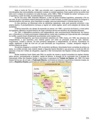 GEOGRAFIA POLÍTICA/2012

PROFESSOR: TIAGO DALESSI

Após a morte de Tito, em 1980, que coincidiu com o agravamento da crise econômica no país, as
reivindicações das nacionalidades começaram a abalar a unidade iugoslava. Esse quadro tornou-se ainda mais
sério com o colapso do socialismo no Leste Europeu, entre 1989 e 1990. O "castelo de cartas" começou a ruir;
a Iugoslávia, a partir de então, foi esfacelada por movimentos separatistas.
No fim dos anos 1980, Slobodan Milosevic, o líder da ainda socialista Iugoslávia, pressentia o fim do
seu país, já que o socialismo estava perecendo em todo o Leste Europeu. A saída que encontrou foi revigorar o
ultranacionalismo dos sérvios, etnia majoritária na região, para que assumissem o controle total do país.
A crise acentuou as diferenças entre as repúblicas iugoslavas, cada qual querendo encontrar o seu
próprio destino. O pluripartidarismo começou a vigorar em várias regiões, assim como eleições de líderes não
socialistas.
A Sérvia reacendeu seu desejo de expansão ao anexar, em 1989, a província de Kosovo, a mais pobre
da Iugoslávia. Milosevic acusava Kosovo de sugar subsídios sérvios em beneficio da população albanesa.
Em 1991, a Macedônia proclamou sua independência, sem reconhecimento internacional. No mesmo
ano, a Eslovênia e a Croácia anunciaram independência, tendo sido invadidas por tropa sérvias até a resolução
do conflito, quando foram oficialmente reconhecidas como nações livres.
A Bósnia-Herzegovina, que havia proclamado soberania em 1990, iniciou, em 1992, seu processo de
independência, o que acarretou uma violenta guerra civil entre os principais povos do país: bósnios,
muçulmanos, croatas e sérvios. Os dois primeiros desejavam a independência; os sérvios, minoritários na
região, rejeitavam a idéia de viver em um país dominado por muçulmanos - croatas, almejando integrar o
território bósnio ao sérvio.
Os sérvios chegaram a controlar 70% do território da Bósnia. Atrocidades foram cometidas de ambos os
lados, no conflito armado mais violento desde a Segunda Guerra Mundial e que provocou a morte de 200 mil
pessoas e mais de I milhão de refugiados, segundo o Alto Comissariado das Nações Unidas para Refugiados
(Acnur).
Muitas tentativas foram feitas pela ONU no sentido de manter a ajuda humanitária às regiões sitiadas
pelos sérvios, principalmente a Sarajevo, capital da Bósnia. A situação só foi controlada com a ameaça de
intervenção militar dos Estados Unidos, o que levou à assinatura do Tratado de Dayton, em 1995. Por esse
tratado formou-se, de um lado, a Federação Bósnia, controlada por bósnios muçulmanos e bósnios croatas; do
outro, a República Srpska, governada por sérvios e com o apoio de Slobodan Milosevic.

226

 