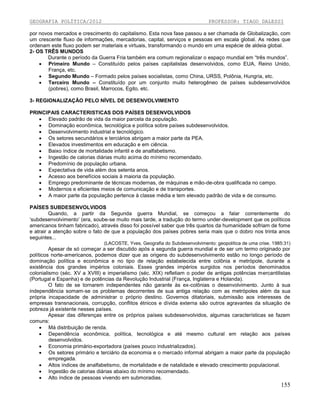 GEOGRAFIA POLÍTICA/2012

PROFESSOR: TIAGO DALESSI

por novos mercados e crescimento do capitalismo. Esta nova fase passou a ser chamada de Globalização, com
um crescente fluxo de informações, mercadorias, capital, serviços e pessoas em escala global. As redes que
ordenam este fluxo podem ser materiais e virtuais, transformando o mundo em uma espécie de aldeia global.
2- OS TRÊS MUNDOS
Durante o período da Guerra Fria também era comum regionalizar o espaço mundial em “três mundos”.
 Primeiro Mundo – Constituído pelos países capitalistas desenvolvidos, como EUA, Reino Unido,
França, etc.
 Segundo Mundo – Formado pelos países socialistas, como China, URSS, Polônia, Hungria, etc.
 Terceiro Mundo – Constituído por um conjunto muito heterogêneo de países subdesenvolvidos
(pobres), como Brasil, Marrocos, Egito, etc.
3- REGIONALIZAÇÃO PELO NÍVEL DE DESENVOLVIMENTO
PRINCIPAIS CARACTERISTICAS DOS PAÍSES DESENVOLVIDOS
 Elevado padrão de vida da maior parcela da população.
 Dominação econômica, tecnológica e política sobre países subdesenvolvidos.
 Desenvolvimento industrial e tecnológico.
 Os setores secundários e terciários abrigam a maior parte da PEA.
 Elevados investimentos em educação e em ciência.
 Baixo índice de mortalidade infantil e de analfabetismo.
 Ingestão de calorias diárias muito acima do mínimo recomendado.
 Predomínio de população urbana.
 Expectativa de vida além dos setenta anos.
 Acesso aos benefícios sociais à maioria da população.
 Emprego predominante de técnicas modernas, de máquinas e mão-de-obra qualificada no campo.
 Modernos e eficientes meios de comunicação e de transportes.
 A maior parte da população pertence à classe média e tem elevado padrão de vida e de consumo.
PAÍSES SUBDESENVOLVIDOS
Quando, a partir da Segunda guerra Mundial, se começou a falar correntemente do
‘subdesenvolvimento’ (era, soube-se muito mais tarde, a tradução do termo under-development que os políticos
americanos tinham fabricado), através disso foi possível saber que três quartos da humanidade sofriam de fome
e atrair a atenção sobre o fato de que a população dos países pobres seria mais que o dobro nos trinta anos
seguintes...
(LACOSTE, Yves. Geografia do Subdesenvolvimento: geopolítica de uma crise. 1985:31)

Apesar de só começar a ser discutido após a segunda guerra mundial e de ser um termo originado por
políticos norte-americanos, podemos dizer que as origens do subdesenvolvimento estão no longo período de
dominação política e econômica e no tipo de relação estabelecida entre colônia e metrópole, durante a
existência dos grandes impérios coloniais. Esses grandes impérios surgidos nos períodos denominados
colonialismo (séc. XV a XVIII) e imperialismo (séc. XIX) refletiam o poder de antigas potências mercantilistas
(Portugal e Espanha) e de potências da Revolução Industrial (França, Inglaterra e Holanda).
O fato de se tornarem independentes não garante às ex-colônias o desenvolvimento. Junto à sua
independência somam-se os problemas decorrentes de sua antiga relação com as metrópoles além da sua
própria incapacidade de administrar o próprio destino. Governos ditatoriais, submissão aos interesses de
empresas transnacionais, corrupção, conflitos étnicos e dívida externa são outros agravantes da situação de
pobreza já existente nesses países.
Apesar das diferenças entre os próprios países subdesenvolvidos, algumas características se fazem
comuns:
 Má distribuição de renda.
 Dependência econômica, política, tecnológica e até mesmo cultural em relação aos países
desenvolvidos.
 Economia primário-exportadora (países pouco industrializados).
 Os setores primário e terciário da economia e o mercado informal abrigam a maior parte da população
empregada.
 Altos índices de analfabetismo, de mortalidade e de natalidade e elevado crescimento populacional.
 Ingestão de calorias diárias abaixo do mínimo recomendado.
 Alto índice de pessoas vivendo em submoradias.

155

 