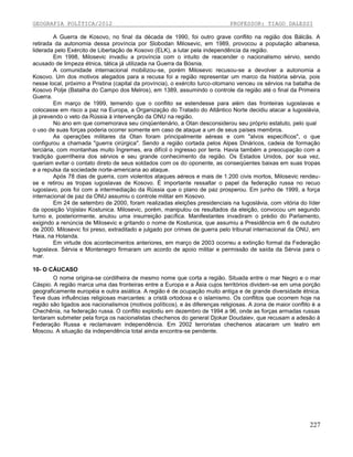 GEOGRAFIA POLÍTICA/2012

PROFESSOR: TIAGO DALESSI

A Guerra de Kosovo, no final da década de 1990, foi outro grave conflito na região dos Bálcãs. A
retirada da autonomia dessa província por Slobodan Milosevic, em 1989, provocou a população albanesa,
liderada pelo Exército de Libertação de Kosovo (ELK), a lutar pela independência da região.
Em 1998, Milosevic invadiu a província com o intuito de reacender o nacionalismo sérvio, sendo
acusado de limpeza étnica, tática já utilizada na Guerra da Bósnia.
A comunidade internacional mobilizou-se, porém Milosevic recusou-se a devolver a autonomia a
Kosovo. Um dos motivos alegados para a recusa foi a região representar um marco da história sérvia, pois
nesse local, próximo a Pristina (capital da província), o exército turco-otomano venceu os sérvios na batalha de
Kosovo Polje (Batalha do Campo dos Melros), em 1389, assumindo o controle da região até o final da Primeira
Guerra.
Em março de 1999, temendo que o conflito se estendesse para além das fronteiras iugoslavas e
colocasse em risco a paz na Europa, a Organização do Tratado do Atlântico Norte decidiu atacar a Iugoslávia,
já prevendo o veto da Rússia à intervenção da ONU na região.
No ano em que comemorava seu cinqüentenário, a Otan desconsiderou seu próprio estatuto, pelo qual
o uso de suas forças poderia ocorrer somente em caso de ataque a um de seus países membros.
As operações militares da Otan foram principalmente aéreas e com "alvos específicos", o que
configurou a chamada "guerra cirúrgica". Sendo a região cortada pelos Alpes Dináricos, cadeia de formação
terciária, com montanhas muito Íngremes, era difícil o ingresso por terra. Havia também a preocupação com a
tradição guerrilheira dos sérvios e seu grande conhecimento da região. Os Estados Unidos, por sua vez,
queriam evitar o contato direto de seus soldados com os do oponente, as conseqüentes baixas em suas tropas
e a repulsa da sociedade norte-americana ao ataque.
Após 78 dias de guerra, com violentos ataques aéreos e mais de 1.200 civis mortos, Milosevic rendeuse e retirou as tropas iugoslavas de Kosovo. É importante ressaltar o papel da federação russa no recuo
iugoslavo, pois foi com a intermediação da Rússia que o plano de paz prosperou. Em junho de 1999, a força
internacional de paz da ONU assumiu o controle militar em Kosovo.
Em 24 de setembro de 2000, foram realizadas eleições presidenciais na Iugoslávia, com vitória do líder
da oposição Vojislav Kostunica. Milosevic, porém, manipulou os resultados da eleição, convocou um segundo
turno e, posteriormente, anulou uma insurreição pacífica. Manifestantes invadiram o prédio do Parlamento,
exigindo a renúncia de Milosevic e gritando o nome de Kostunica, que assumiu a Presidência em 6 de outubro
de 2000. Milosevic foi preso, extraditado e julgado por crimes de guerra pelo tribunal internacional da ONU, em
Haia, na Holanda.
Em virtude dos acontecimentos anteriores, em março de 2003 ocorreu a extinção formal da Federação
Iugoslava. Sérvia e Montenegro firmaram um acordo de apoio militar e permissão de saída da Sérvia para o
mar.
10- O CÁUCASO
O nome origina-se cordilheira de mesmo nome que corta a região. Situada entre o mar Negro e o mar
Cáspio. A região marca uma das fronteiras entre a Europa e a Ásia cujos territórios dividem-se em uma porção
geograficamente européia e outra asiática. A região é de ocupação muito antiga e de grande diversidade étnica.
Teve duas influências religiosas marcantes: a cristã ortodoxa e o islamismo. Os conflitos que ocorrem hoje na
região são ligados aos nacionalismos (motivos políticos), e às diferenças religiosas. A zona de maior conflito é a
Chechênia, na federação russa. O conflito explodiu em dezembro de 1994 a 96, onde as forças armadas russas
tentaram submeter pela força os nacionalistas chechenos do general Djokar Doudaiev, que recusam a adesão à
Federação Russa e reclamavam independência. Em 2002 terroristas chechenos atacaram um teatro em
Moscou. A situação da independência total ainda encontra-se pendente.

227

 