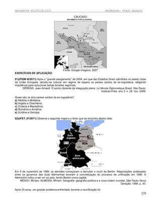 GEOGRAFIA POLÍTICA/2012

PROFESSOR: TIAGO DALESSI
CÁUCASO

Fonte: Google imagens, 2007
EXERCÍCIOS DE APLICAÇÃO:
01)(PISM III/2011) Após o “grande alargamento” de 2004, em que dez Estados foram admitidos no seleto clube
da União Europeia, decidiu-se colocar em regime de espera os países saídos da ex-Iugoslávia, alegando
impotência para solucionar tantas tensões regionais.
DÉRENS, Jean-Arnault. O sonho distante da integração plena. Le Monde Diplomatique Brasil. São Paulo:
Instituto Polis. ano 3. n. 28. nov. 2009.
Quais são os dois países saídos da ex-Iugoslávia?
a) Albânia e Moldávia.
b) Argélia e Chechênia.
c) Croácia e Macedônia.
d) Romênia e Armênia.
e) Ucrânia e Geórgia.
02)(IFET JF/2011) Observe o seguinte mapa e o texto que se encontra abaixo dele:

Em 9 de novembro de 1989, os alemães começaram a derrubar o muro de Berlim. Negociações aceleradas
entre os governos das duas Alemanhas levaram à concretização do processo de unificação em 1990. A
Alemanha voltou a ser um só país, tendo Berlim como capital.
MÉDICI, Míriam; ALMEIDA, Míriam. Geografia: geografia política e a nova ordem mundial. São Paulo: Nova
Geração, 1999. p. 45.
Após 20 anos, um grande problema enfrentado durante a reunificação foi:

228

 