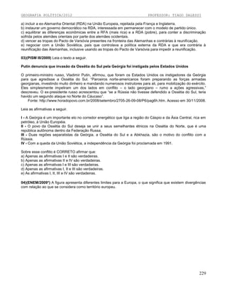 GEOGRAFIA POLÍTICA/2012

PROFESSOR: TIAGO DALESSI

a) incluir a ex-Alemanha Oriental (RDA) na União Europeia, rejeitada pela França e Inglaterra.
b) instaurar um governo democrático na RDA, interessada em permanecer com o modelo de partido único.
c) equilibrar as diferenças econômicas entre a RFA (mais rica) e a RDA (pobre), para conter a discriminação
sofrida pelos alemães orientais por parte dos alemães ocidentais.
d) vencer as tropas do Pacto de Varsóvia presentes na fronteira das Alemanhas e contrárias à reunificação.
e) negociar com a União Soviética, país que controlava a política externa da RDA e que era contrária à
reunificação das Alemanhas, inclusive usando as tropas do Pacto de Varsóvia para impedir a reunificação.
03)(PISM III/2009) Leia o texto a seguir.
Putin denuncia que invasão da Ossétia do Sul pela Geórgia foi instigada pelos Estados Unidos
O primeiro-ministro russo, Vladimir Putin, afirmou, que foram os Estados Unidos os instigadores da Geórgia
para que agredisse a Ossétia do Sul. “Parceiros norte-americanos foram preparando as forças armadas
georgianas, investindo muito dinheiro e mandando numerosos instrutores para ali, para mobilização do exército.
Eles simplesmente impeliram um dos lados em conflito – o lado georgiano – rumo a ações agressivas,”
descreveu. O ex-presidente russo acrescentou que “se a Rússia não tivesse defendido a Ossétia do Sul, teria
havido um segundo ataque no Norte do Cáucaso”.
Fonte: http://www.horadopovo.com.br/2008/setembro/2705-26-09-08/P6/pag6h.htm. Acesso em 30/11/2008.
Leia as afirmativas a seguir.
I - A Geórgia é um importante elo no corredor energético que liga a região do Cáspio e da Ásia Central, rica em
petróleo, à União Européia.
II - O povo da Ossétia do Sul deseja se unir a seus semelhantes étnicos na Ossétia do Norte, que é uma
república autônoma dentro da Federação Russa.
III - Duas regiões separatistas da Geórgia, a Ossétia do Sul e a Abkhazia, são o motivo do conflito com a
Rússia.
IV - Com a queda da União Soviética, a independência da Geórgia foi proclamada em 1991.
Sobre esse conflito é CORRETO afirmar que:
a) Apenas as afirmativas I e II são verdadeiras.
b) Apenas as afirmativas II e IV são verdadeiras.
c) Apenas as afirmativas I e III são verdadeiras.
d) Apenas as afirmativas I, II e III são verdadeiras.
e) As afirmativas I, II, III e IV são verdadeiras.
04)(ENEM/2009*) A figura apresenta diferentes limites para a Europa, o que significa que existem divergências
com relação ao que se considera como território europeu.

229

 