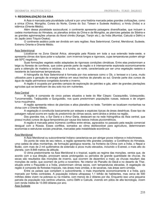 GEOGRAFIA POLÍTICA/2012

PROFESSOR: TIAGO DALESSI

1- REGIONALIZAÇÃO DA ÁSIA
A Ásia é marcada pela pluralidade cultural e por uma história marcada pelas grandes civilizações, como
a sínica (China, Mongólia, Coreia do Norte, Coreia do Sul, Taiwan e Sudeste Asiático), a hindu (Índia) e a
islâmica (Oriente Médio).
Além dessa pluralidade sociocultural, o continente apresenta paisagens diversificadas, que incluem a
cadeia montanhosa do Himalaia, os planaltos áridos da China e da Mongólia, as planícies geladas da Sibéria e
as grandes aglomerações urbanas do litoral chinês (Xangai, Tianjin etc.), da Índia (Mumbai, Calcutá e Délhi) e
do Japão (eixo Tóquio-Osaka).
O continente asiático pode ser dividido em seis regiões: Ásia Setentrional, Central, Meridional, Sudeste,
Extremo Oriente e Oriente Médio.
Ásia Setentrional
Localiza-se na Zona Glacial Ártica, abrangida pela Rússia em toda a sua extensão leste-oeste, e
apresenta climas dos tipos polar e subpolar, com invernos longos e rigorosos, cujas temperaturas podem atingir
até 50ºC negativos.
Suas formações vegetais estão adaptadas às rigorosas condições climáticas. Entre elas predominam a
taiga ou floresta de coníferas, que cobre grande parte da região e é intensamente explorada economicamente
para a obtenção de madeira e celulose, e a tundra, ao norte, caracterizada por ser uma vegetação rasteira e
resistente às baixíssimas temperaturas.
A hidrografia da Ásia Setentrional é formada por rios extensos como o Ob, o Ienissei e o Lena, muito
utilizados para a geração de energia elétrica em seus trechos de planalto ao sul. Grande parte dos cursos de
água da região permanece congelada durante o inverno.
A região é ocupada por grandes campos de exploração de petróleo e gás, além de grandes plantações
agrícolas que se beneficiam de seu solo rico em nutrientes.
Ásia Central
A região é composta de cinco países situados a leste do Mar Cáspio: Cazaquistão, Uzbequistão,
Turcomenistão, Tadjiquistão e Quirguistão, nos quais predominam populações russas, eslavas e de origem
turca muçulmana.
A região apresenta relevo de planícies e altos planaltos no leste. Também se localizam montanhas na
divisa com o Oriente Médio.
A vegetação é constituída basicamente por estepes e espécies típicas de áreas desérticas. Esse tipo de
paisagem natural ocorre em razão do predomínio de climas secos, semi-áridos e áridos na região.
Dos grandes rios, o Syr Daria e o Amur Daria, destacam-se na rede hidrográfica da Ásia central, que
possui muitos cursos de água temporários por causa dos baixos índices pluviométricos.
A região é marcada pelos inúmeros conflitos entre etnias, agravados no passado pela reação comercial
desigual com a Rússia. Esses conflitos, somados ao clima desfavorável para agricultura, determinaram
economias e estruturas sociais precárias, marcadas pela instabilidade econômica.
Ásia Meridional
A Ásia Meridional ou subcontinental Indiano caracteriza-se por abrigar povos indianos e indochineses.
Do ponto de vista de seu relevo, a região apresenta três grandes unidades: a Cordilheira do Himalaia,
uma cadeia de altas montanhas, de formação geológica recente, na fronteira da China com a Índia, o Nepal e
Butão, com mais de 2 mil quilômetros de extensão e picos muito elevados, incluindo o Everest, o mais alto do
planeta, com 8.848 metros de altitude.
O clima predominante na Ásia Meridional é o tropical, sujeito ao regime das monções, ventos que, de
acordo com a sua direção, provocam secas prolongadas ou períodos de grande quantidade de chuvas. As
secas são resultados das monções de inverno, que ocorrem de dezembro a maio; as chuvas resultam das
monções de verão, que ocorrem de junho a novembro. No interior do Planalto do Decã e no deserto de Thar,
situado entre o Paquistão e a Índia, predominam climas secos, com temperaturas elevadas. A vegetação da
região é composta de florestas tropicais, nas áreas mais úmidas, e de savanas, nas áreas semi-úmidas.
Entre os países que compõem o subcontinente, o mais importante economicamente é a Índia, país
marcado por fortes contrastes. A população indiana ultrapassa 1,1 bilhão de habitantes, mas cerca de 500
milhões deles vivem na pobreza ou na miséria, com menos de 2 dólares por dia. Enquanto isso uma pequena
parcela da população nos centros urbanos, como Délhi e Calcutá, vivendo em pólos de alta tecnologia, vivem
com renda média de 13.000 dólares por ano.
Ásia Sudeste

235

 