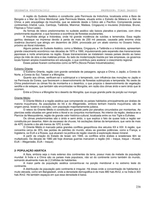 GEOGRAFIA POLÍTICA/2012

PROFESSOR: TIAGO DALESSI

A região do Sudeste Asiático é constituída: pela Península da Indochina, localizada entre a Baía de
Bengala e o Mar da China Meridional; pela Península Malaia, situada entre o Estreito de Málaca e o Mar da
China; e pelo arquipélago da Insulíndia, que se estende desde o Índico até o Pacífico. Compreende países
continentais (Vietnã, Laos, Camboja, Tailândia, Mianmar, Malásia, Cingapura) e insulares (Indonésia, Brunei,
Filipinas e Timor Leste).
As formas de relevo predominantes no sudeste asiático são baixos planaltos e planícies, com clima
predominante equatorial, o que favorece a ocorrência de florestas exuberantes.
A Insulíndia abriga a Indonésia, onde há grande incidência de vulcões e terremotos. Essa região
ganhou destaque na imprensa devido à perda de mais de 250 mil pessoas, causada pela enorme onda
oceânica (tsunami) que atingiu em dezembro de 2004, provocada por um abalo sísmico no Oceano Índico,
próximo ao litoral indonésio.
Alguns países do Sudeste Asiático, como a Malásia, Cingapura, a Tailândia e a Indonésia, apresentam
grande crescimento econômico nas décadas de 1970 a 1990, impulsionando pela expansão das transnacionais
japonesas e norte americanas na região. Essas transnacionais se instalaram nesses países devido ao baixo
preço da mão de obra e das matérias primas. Ao lado da modernização trazida por tais empresas, os governos
locais fizeram amplos investimentos em educação, o que contribuiu para acelerar o crescimento regional.
Esses países ficaram conhecidos como os NPI’s (Novos Países Industrializados).
Extremo Oriente
O Extremo Oriente, região com grande variedade de paisagens, agrupa a China, o Japão, a Coreia do
Norte, a Coreia do Sul, Taiwan e a Mongólia.
Quanto aos climas, verificam-se o subtropical e o temperado, com influência das monções no Japão e
na Península da Coreia, que favorecem o desenvolvimento de florestas subtropicais e temperada. No oeste da
China predominam os climas frio de montanha e o desértico, o que propicia o desenvolvimento de vegetação
xerófila e de estepes, que também são encontradas na Mongólia, em razão dos climas árido e semi árido que lá
ocorrem.
Entre a China e a Mongólia há o deserto da Mongólia, que ocupa grande parte da porção sul mongol.
Oriente Médio
O Oriente Médio é a região asiática que compreende os países habitados principalmente por árabes de
maioria muçulmana. As populações do Irã e do Afeganistão, embora tenham maioria muçulmana, são de
origem persa. Israel é a exceção, com população majoritariamente judaica.
O relevo do Oriente Médio é constituído em grande parte por planaltos circundados por montanhas. As
planícies estão situadas em geral entre o litoral e os conjuntos montanhosos. No interior da região, destaca-se a
Planície da Mesopotâmia, região de grande valor histórico-cultural, localizada entre os rios Tigre e Eufrates.
Os climas predominantes são o árido e semi árido, o que explica o fato de quase toda a região ser
constituída por desertos. Além da escassez de chuvas, há oscilações diárias da temperatura, que varia de mais
de 40ºC durante o dia até menos de 10ºC à noite.
O Oriente Médio é marcado pelos grandes conflitos geopolíticos dos séculos XX e XXI. A região, que
concentra cerca de 35% das jazidas de petróleo do mundo, atraiu as grandes potências, como a França, a
Inglaterra, os EUA e a Rússia, que atuaram na política da região visando à exploração desse mineral.
A partir da criação do Estado de Israel, em 1948, os conflitos entre árabes e israelenses têm se
multiplicado. Da década de 1980 até hoje diversas guerras marcaram a região (Irã – Iraque, Iraque – Kuwait,
EUA – Afeganistão, EUA – Iraque).

2- POPULAÇÃO ASIÁTICA
A Ásia, embora seja o mais extenso dos continentes da terra, possui mais da metade da população
mundial. A Índia e a China são os países mais populosos, não só do continente como também do mundo,
somando atualmente mais de 2,3 bilhões de habitantes.
A maior parte da população asiática concentra-se na porção meridional e no extremo leste do
continente.
A distribuição da população pelo continente é irregular. Há áreas onde a concentração de habitantes é
muito elevada, como em Bangladesh, onde a densidade demográfica é de mais 880 hab./Km2, e na Índia é 303
hab./Km2. Há também espaços em que essa densidade é baixa.

236

 