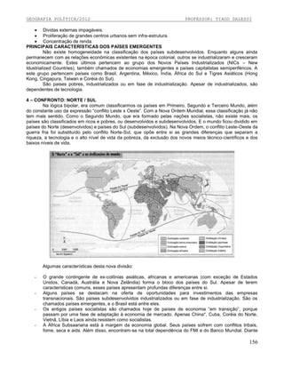 GEOGRAFIA POLÍTICA/2012

PROFESSOR: TIAGO DALESSI

 Dividas externas impagáveis.
 Proliferação de grandes centros urbanos sem infra-estrutura.
 Concentração de renda.
PRINCIPAIS CARACTERÍSTICAS DOS PAÍSES EMERGENTES
Não existe homogeneidade na classificação dos países subdesenvolvidos. Enquanto alguns ainda
permanecem com as relações econômicas existentes na época colonial, outros se industrializaram e cresceram
economicamente. Estes últimos pertencem ao grupo dos Novos Países Industrializados (NICs – New
Idustrialized Countries), também chamados de economias emergentes e países capitalistas semiperiféricos. A
este grupo pertencem países como Brasil, Argentina, México, Índia, África do Sul e Tigres Asiáticos (Hong
Kong, Cingapura, Taiwan e Coréia do Sul).
São paises pobres, industrializados ou em fase de industrialização. Apesar de industrializados, são
dependentes de tecnologia.
4 – CONFRONTO: NORTE / SUL
Na lógica bipolar, era comum classificarmos os países em Primeiro, Segundo e Terceiro Mundo, além
do constante uso da expressão “conflito Leste x Oeste”. Com a Nova Ordem Mundial, essa classificação já não
tem mais sentido. Como o Segundo Mundo, que era formado pelas nações socialistas, não existe mais, os
países são classificados em ricos e pobres, ou desenvolvidos e subdesenvolvidos. E o mundo ficou dividido em
países do Norte (desenvolvidos) e países do Sul (subdesenvolvidos). Na Nova Ordem, o conflito Leste-Oeste da
guerra fria foi substituído pelo conflito Norte-Sul, que opõe entre si as grandes diferenças que separam a
riqueza, a tecnologia e o alto nível de vida da pobreza, da exclusão dos novos meios técnico-científicos e dos
baixos níveis de vida.

Algumas características desta nova divisão:
-

-

-

-

O grande contingente de ex-colônias asiáticas, africanas e americanas (com exceção de Estados
Unidos, Canadá, Austrália e Nova Zelândia) forma o bloco dos países do Sul. Apesar de terem
características comuns, esses países apresentam profundas diferenças entre si.
Alguns países se destacam na oferta de oportunidades para investimentos das empresas
transnacionais. São países subdesenvolvidos industrializados ou em fase de industrialização. São os
chamados países emergentes, e o Brasil está entre eles.
Os antigos países socialistas são chamados hoje de países de economia “em transição”, porque
passam por uma fase de adaptação à economia de mercado. Apenas China*, Cuba, Coréia do Norte,
Vietnã, Líbia e Laos ainda resistem como socialistas.
A África Subsaariana está à margem da economia global. Seus países sofrem com conflitos tribais,
fome, seca e aids. Além disso, encontram-se na total dependência do FMI e do Banco Mundial. Diante

156

 
