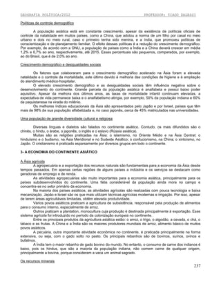 GEOGRAFIA POLÍTICA/2012

PROFESSOR: TIAGO DALESSI

Políticas de controle demográfico
A população asiática está em constante crescimento, apesar da existência de políticas oficiais de
controle da natalidade em muitos países, como a China, que adotou a norma de um filho por casal no meio
urbano e dois no meio rural, caso o primeiro tenha sido menina, e a índia, que promoveu políticas de
conscientização e de planejamento familiar. O efeito dessas políticas é a redução do crescimento demográfico.
Por exemplo, de acordo com a ONU, a população de países como a Índia e a China deverá crescer em média
1,2% e 0,7% ao ano, respectivamente, até 2015. Esses percentuais são pequenos, comparados, por exemplo,
ao do Brasil, que é de 2,0% ao ano.
Crescimento demográfico e desigualdades sociais
Os fatores que colaboraram para o crescimento demográfico acelerado na Ásia foram a elevada
natalidade e o controle da mortalidade, este último devido à melhoria das condições de higiene e à ampliação
do atendimento médico-hospitalar.
O elevado crescimento demográfico e as desigualdades sociais têm influência negativa sobre o
desenvolvimento do continente. Grande parcela da população asiática é analfabeta e possui baixo poder
aquisitivo. Apesar da melhora dos últimos anos, as taxas de mortalidade infantil continuam elevadas, a
expectativa de vida permanece baixa e o analfabetismo atingia, por exemplo, 50% da população indiana e 60%
da paquistanesa na virada do milênio.
Os melhores índices educacionais da Ásia são apresentados pelo Japão e por Israel, países que têm
mais de 98% de sua população alfabetizada e, no caso japonês, cerca de 45% matriculados nas universidades.
Uma população de grande diversidade cultural e religiosa
Diversas línguas e dialetos são falados no continente asiático. Contudo, os mais difundidos são o
chinês, o hindu, o árabe, o japonês, o inglês e o eslavo (Rússia asiática).
Muitas são as religiões praticadas na Ásia: o islamismo, no Oriente Médio e na Ásia Central; o
hinduísmo e o budismo, na Ásia Meridional e no Sudeste Asiático; o confucionismo, na China; o xintoísmo, no
Japão. O cristianismo é praticado esparsamente por diversos grupos em todo o continente.
3- A ECONOMIA DO CONTINENTE ASIÁTICO
A Ásia agrícola
A agropecuária e a exportação dos recursos naturais são fundamentais para a economia da Ásia desde
tempos passados. Em apenas certas regiões de alguns países a indústria e os serviços se destacam como
geradoras de emprego e de renda.
As atividades agropecuárias são muito importantes para a economia asiática, principalmente para os
países subdesenvolvidos do continente. Uma fatia considerável da população ainda mora no campo e
concentra-se no setor primário da economia.
Na maioria dos países asiáticos, as atividades agrícolas são realizadas com pouca tecnologia e baixa
mecanização. Japão e Israel são os que mais utilizam técnicas agrícolas modernas e irrigação. Por isso, apesar
de terem áreas agricultáveis limitadas, obtêm elevada produtividade.
Vários povos asiáticos praticam a agricultura de subsistência, responsável pela produção de alimentos
para o consumo interno, especialmente de arroz.
Outros praticam a plantation, monocultura cuja produção é destinada principalmente à exportação. Esse
sistema agrícola foi introduzido no período da colonização europeia no continente.
Entre os principais produtos da agricultura asiática estão: o arroz, o trigo, o algodão, a cevada, o chá, o
tabaco e as frutas. A China e a Índia são os maiores produtores mundiais de arroz, alimento básico de muitos
povos asiáticos.
A pecuária, outra importante atividade econômica no continente, é praticada principalmente na forma
extensiva, ou seja, com o gado solto no pasto. Os principais rebanhos são de bovinos, suínos, ovinos e
bufalinos.
A Índia tem o maior rebanho de gado bovino do mundo. No entanto, o consumo de carne dos indianos é
baixo, pois os hindus, que são a maioria da população indiana, não comem carne de qualquer origem,
principalmente a bovina, porque consideram a vaca um animal sagrado.
Os recursos minerais

237

 