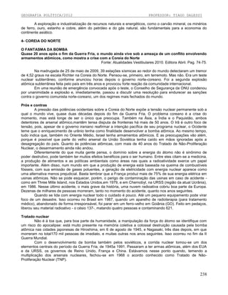 GEOGRAFIA POLÍTICA/2012

PROFESSOR: TIAGO DALESSI

A exploração e industrialização de recursos naturais e energéticos, como o carvão mineral, os minérios
de ferro, ouro, estanho e cobre, além do petróleo e do gás natural, são fundamentais para a economia do
continente asiático.
4- COREIA DO NORTE
O FANTASMA DA BOMBA
Quase 20 anos após o fim da Guerra Fria, o mundo ainda vive sob a ameaça de um conflito envolvendo
armamentos atômicos, como mostra a crise com a Coreia do Norte
Fonte: Atualidades Vestibulares 2010. Editora Abril. Pag. 74-75.
Na madrugada de 25 de maio de 2009, 39 estações sísmicas ao redor do mundo detectaram um tremor
de 4,52 graus na escala Richter na Coreia do Norte. Pensou-se, primeiro, em terremoto. Mas não. Era um teste
nuclear subterrâneo, conforme anunciou horas depois o governo norte-coreano. Foi a segunda explosão
atômica subterrânea feita pelo país em três anos e provocou forte reação da comunidade internacional.
Em uma reunião de emergência convocada após o teste, o Conselho de Segurança da ONU condenou
por unanimidade a explosão e, imediatamente, passou a discutir uma resolução para endurecer as sanções
contra o governo comunista norte-coreano, um dos regimes mais fechados do mundo.
Prós e contras
A pressão das potências ocidentais sobre a Coreia do Norte expõe a tensão nuclear permanente sob a
qual o mundo vive, quase duas décadas depois do fim da Guerra Fria. O problema coreano é a crise do
momento, mas está longe de ser o único que preocupa. Também na Ásia, a Índia e o Paquistão, ambos
detentores de arsenal atômico,mantêm tensa disputa de fronteiras há mais de 50 anos. O Irã é outro foco de
tensão, pois, apesar de o governo iraniano reafirmar a intenção pacífica de seu programa nuclear, o Ocidente
teme que o enriquecimento de urânio tenha como finalidade desenvolver a bomba atômica. Ao mesmo tempo,
tudo indica que, também no Oriente Médio, Israel tenha armamentos atômicos. E as preocupações vão além,
porque é possível que parte do velho arsenal da União Soviética tenha caído em mãos ignoradas após a
desagregação do país. Quanto às potências atômicas, com mais de 40 anos do Tratado de Não-Proliferação
Nuclear, o desarmamento ainda não andou.
Diferentemente do que muita gente pensa, o domínio sobre a energia do átomo não é sinônimo de
poder destrutivo, pode também ter muitos efeitos benéficos para o ser humano. Entre eles citam-se a medicina,
a produção de alimentos e as políticas ambientais como áreas nas quais a radioatividade exerce um papel
importante. Além disso, num mundo em que a produção de energia está baseada na queima de combustíveis
fósseis, com sua emissão de gases poluentes, a geração de eletricidade com energia nuclear aparece como
uma alternativa menos prejudicial. Basta lembrar que a França produz mais de 75% de sua energia elétrica em
usinas atômicas. Não se pode esquecer, porém, o perigo de contaminação das usinas em caso de acidente como em Three Mille Island, nos Estados Unidos,em 1979, e em Chernobyl, na URSS (região da atual Ucrânia),
em 1986. Nesse último acidente, o mais grave da história, uma nuvem radioativa cobriu boa parte da Europa.
Dezenas de milhares de pessoas morreram, tanto no momento do acidente, quanto nos anos seguintes.
Quando se lida com energia nuclear todo o cuidado é pouco. Até um pequeno equipamento pode virar
foco de um desastre. Isso ocorreu no Brasil em 1987, quando um aparelho de radioterapia (para tratamento
médico), abandonado de forma irresponsável, foi parar em um ferro-velho em Goiânia (GO). Feito em pedaços,
liberou seu material radioativo - o césio 137-, matando quatro pessoas e contaminando 621.
Tratado nuclear
Não é à toa que, para boa parte da humanidade, a manipulação da força do átomo se identifique com
um risco do apocalipse: está muito presente na memória coletiva a colossal destruição causada pela bomba
atômica nas cidades japonesas de Hiroshima, em 6 de agosto de 1945, e Nagasaki, três dias depois, em que
morreram no total170 mil pessoas de imediato, e muitas outras nos anos seguintes. Isso ocorreu no fim da II
Guerra Mundial.
Com o desenvolvimento da bomba também pelos soviéticos, a corrida nuclear tomou-se um dos
elementos centrais do período da Guerra Fria, de 1945a 1991. Passaram a ter armas atômicas, além dos EUA
e da URSS, os governos de Reino Unido, França e China. Estávamos nesse ponto quando, temendo a
multiplicação dos arsenais nucleares, fechou-se em 1968 o acordo conhecido como Tratado de NãoProliferação Nuclear (TNP).

238

 