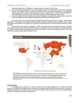 GEOGRAFIA POLÍTICA/2012




PROFESSOR: TIAGO DALESSI

Assinado atualmente por 188 países, o tratado divide as nações em dois blocos:
Os cincos países que explodiram uma bomba atômica antes de 1°de janeiro de 1967: EUA, Federação
Russa, China, Reino Unido e França (que também são os membros permanentes do Conselho de
Segurança da ONU). Eles possuem pleno domínio da tecnologia nuclear – inclusive para fins militares e têm liberdade para ampliá-Io, mas não podem repassar sua tecnologia bélica para outros.
Os demais países (os não-nucleares), que podem pesquisar e desenvolver a energia atômica para fins
pacíficos, sujeitando-se às inspeções da Agência Internacional de Energia Atômica.

No decorrer dos anos, outros três países capacitaram-se para produzir armas nucleares - Israel, Índia e
Paquistão - e não aderiram ao tratado. Índia e Paquistão explodiram bombas e fizeram questão de anunciar o
feito. Israel nunca admitiu, mas também não nega que possua tais armas. A Coreia do Norte abandonou o TNP
em 2002.
Enquanto isso, outro tratado, negociado em 1996, tenta proibir todas as explosões nucleares. O Tratado
de Proibição Total de Testes Nucleares (CTBT), porém, não pode entrar em vigor antes de ser ratificado pelos
44 países que participaram das negociações e têm força nuclear ou reatores de pesquisa. Entre os que não
assinaram o acordo, estão Estados Unidos e China.

Coreia do Norte
A protagonista da atual crise, a Coreia do Norte, vive há seis décadas em um regime comunista
fechado, numa ditadura de partido único, enfrentando dificuldades econômicas que afundam o país na pobreza.
O jogo de pressão com o poderio nuclear se desenrola faz alguns anos e parece uma forma de arrancar ajuda
econômica e barganhar garantias de segurança.

239

 