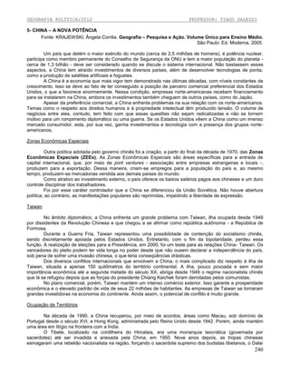GEOGRAFIA POLÍTICA/2012

PROFESSOR: TIAGO DALESSI

5- CHINA – A NOVA POTÊNCIA
Fonte: KRAJEWSKI, Ângela Corrêa. Geografia – Pesquisa e Ação. Volume Único para Ensino Médio.
São Paulo: Ed. Moderna, 2005.
Um país que detém o maior exército do mundo (cerca de 2,5 milhões de homens), é potência nuclear,
participa como membro permanente do Conselho de Segurança da ONU e tem a maior população do planeta cerca de 1,3 bilhão - deve ser considerado quando se discute o sistema internacional. Não bastassem esses
aspectos, a China tem atraído investimentos de diversos países, além de desenvolver tecnologias de ponta,
como a produção de satélites artificiais e foguetes.
A China é a economia que mais vigor tem demonstrado nas últimas décadas, com níveis constantes de
crescimento. Isso se deve ao fato de ter conseguido a posição de parceiro comercial preferencial dos Estados
Unidos, o que a favorece enormemente. Nessa condição, empresas norte-americanas recebem financiamento
para se instalarem na China, embora os investimentos também cheguem de outros países, como do Japão.
Apesar da preferência comercial, a China enfrenta problemas na sua relação com os norte-americanos.
Temas como o respeito aos direitos humanos e à propriedade intelectual têm produzido tensão. O volume de
negócios entre eles, contudo, tem feito com que essas questões não sejam radicalizadas e não se tornem
motivo para um rompimento diplomático ou uma guerra. Se os Estados Unidos vêem a China como um imenso
mercado consumidor, esta, por sua vez, ganha investimentos e tecnologia com a presença dos grupos norteamericanos.
Zonas Econômicas Especiais
Outra política adotada pelo governo chinês foi a criação, a partir do final da década de 1970, das Zonas
Econômicas Especiais (ZEEs). As Zonas Econômicas Especiais são áreas específicas para a entrada de
capital internacional, que, por meio de joint ventures - associação entre empresas estrangeiras e locais -,
produzem para a exportação. Dessa maneira, criam-se empregos para a população do país e, ao mesmo
tempo, produzem-se mercadorias vendida aos demais países do mundo.
Como atrativo ao investimento externo, o país oferece os baixos salários pagos aos chineses e um duro
controle disciplinar dos trabalhadores.
Foi por esse caráter controlador que a China se diferenciou da União Soviética. Não houve abertura
política; ao contrário, as manifestações populares são reprimidas, impedindo a liberdade de expressão.
Taiwan
No âmbito diplomático, a China enfrenta um grande problema com Taiwan, ilha ocupada desde 1949
por dissidentes da Revolução Chinesa e que chegou a se afirmar como república autônoma - a República de
Formosa.
Durante a Guerra Fria, Taiwan representou uma possibilidade de contenção do socialismo chinês,
sendo discretamente apoiada pelos Estados Unidos. Entretanto, com o fim da bipolaridade, perdeu essa
função. A realização de eleições para a Presidência, em 2000, foi um teste para as relações China- Taiwan. Os
vencedores do pleito podem ter vida longa no poder desde que não ousem declarar a independência do país,
sob pena de sofrer uma invasão chinesa, o que teria conseqüências drásticas.
Dos diversos conflitos internacionais que envolvem a China, o mais complicado diz respeito à ilha de
Taiwan, situada a apenas 150 quilômetros do território continental. A ilha, pouco povoada e sem maior
importância econômica até a segunda metade do século XX, abriga desde 1949 o regime nacionalista chinês
que lá se refugiou depois que as forças do presidente Chiang Kaichek foram derrotadas pelos comunistas.
No plano comercial, porém, Taiwan mantém um intenso comércio exterior. Isso garante a prosperidade
econômica e o elevado padrão de vida de seus 22 milhões de habitantes. As empresas de Taiwan se tornaram
grandes investidoras na economia do continente. Ainda assim, o potencial de conflito é muito grande.
Ocupação de Territórios
Na década de 1990, a China recuperou, por meio de acordos, áreas como Macau, sob domínio de
Portugal desde o século XVI, e Hong Kong, administrada pelo Reino Unido desde 1842. Porém, ainda mantém
uma área em litígio na fronteira com a Índia.
O Tibete, localizado na cordilheira do Himalaia, era uma monarquia teocrática (governada por
sacerdotes) até ser invadida e anexada pela China, em 1950. Nove anos depois, as tropas chinesas
esmagaram uma rebelião nacionalista na região, forçando o sacerdote supremo dos budistas tibetanos, o Dalai

240

 