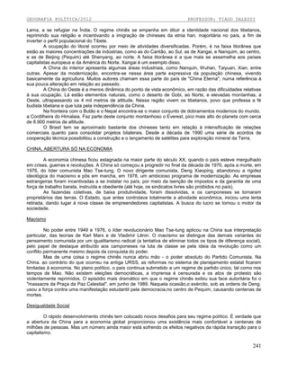 GEOGRAFIA POLÍTICA/2012

PROFESSOR: TIAGO DALESSI

Lama, a se refugiar na Índia. O regime chinês se empenha em diluir a identidade nacional dos tibetanos,
reprimindo sua religião e incentivando a imigração de chineses da etnia han, majoritária no país, a fim de
inverter o perfil populacional do Tibete.
A ocupação do litoral ocorreu por meio de atividades diversificadas. Porém, é na faixa litorânea que
estão as maiores concentrações de indústrias, como as do Cantão, ao Sul, as de Xangai, e Nanquim, ao centro,
e as de Beijing (Pequim) até Shenyang, ao norte. A faixa litorânea é a que mais se assemelha aos países
capitalistas europeus e da América do Norte. Xangai é um exemplo disso.
A China do interior apresenta algumas áreas industriais, como Nanquin, Wuhan, Taiyuan, Xian, entre
outras. Apesar da modernização, encontra-se nessa área parte expressiva da população chinesa, vivendo
basicamente da agricultura. Muitos autores chamam essa parte do país de "China Eterna", numa referência à
sua pouca alteração em relação ao passado.
A China do Oeste é a menos dinâmica do ponto de vista econômico, em razão das dificuldades relativas
à sua ocupação. Lá estão elementos naturais, como o deserto de Gobi, ao Norte, e elevadas montanhas, a
Oeste, ultrapassando os 4 mil metros de altitude. Nessa região vivem os tibetanos, povo que professa a fé
budista tibetana e que luta pela independência da China.
Na fronteira com o Butão e o Nepal encontra-se o maior conjunto de dobramentos modernos do mundo,
a Cordilheira do Himalaia. Faz parte deste conjunto montanhoso o Everest, pico mais alto do planeta com cerca
de 8.900 metros de altitude.
O Brasil tem se aproximado bastante dos chineses tanto em relação à intensificação de relações
comerciais quanto para consolidar projetos bilaterais. Desde a década de 1990 uma série de acordos de
cooperação técnica possibilitou a construção e o lançamento de satélites para exploração mineral da Terra.
CHINA, ABERTURA SÓ NA ECONOMIA
A economia chinesa ficou estagnada na maior parte do século XX, quando o país esteve mergulhado
em crises, guerras e revoluções. A China só começou a progredir no final da década de 1970, após a morte, em
1976, do líder comunista Mao Tse-tung. O novo dirigente comunista, Deng Xiaoping, abandonou a rigidez
ideológica do maoísmo e pôs em marcha, em 1978, um ambicioso programa de modernização. As empresas
estrangeiras foram incentivadas a se instalar no país, por meio da isenção de impostos e da garantia de uma
força de trabalho barata, instruída e obediente (até hoje, os sindicatos livres são proibidos no país).
As fazendas coletivas, de baixa produtividade, foram dissolvidas, e os camponeses se tornaram
proprietários das terras. O Estado, que antes controlava totalmente a atividade econômica, iniciou uma lenta
retirada, dando lugar à nova classe de empreendedores capitalistas. A busca do lucro se tornou o motor da
sociedade.
Maoísmo
No poder entre 1949 e 1976, o líder revolucionário Mao Tse-tung aplicou na China sua interpretação
particular, das teorias de Karl Marx e de Vladimir Lênin. O maoísmo se distingue das demais variantes do
pensamento comunista por um igualitarismo radical (a tentativa de eliminar todos os tipos de diferença social),
pelo papel de destaque atribuído aos camponeses na luta de classe se pela ideia da revolução como um
conflito permanente mesmo depois da conquista do poder.
Mas de uma coisa o regime chinês nunca abriu mão - o poder absoluto do Partido Comunista. Na
China. ao contrário do que ocorreu na antiga URSS, as reformas no sistema de planejamento estatal ficaram
limitadas à economia. No plano político, o país continua submetido a um regime de partido único, tal como nos
tempos de Mao. Não existem eleições democráticas, a imprensa é censurada e os atos de protesto são
violentamente reprimidos. O episódio mais dramático em que o regime chinês exibiu sua face autoritária foi o
"massacre da Praça da Paz Celestial". em junho de 1989. Naquela ocasião,o exército, sob as ordens de Deng.
usou a força contra uma manifestação estudantil pela democracia,no centro de Pequim, causando centenas de
mortes.
Desigualdade Social
O rápido desenvolvimento chinês tem colocado novos desafios para seu regime político. É verdade que
a abertura da China para a economia global proporcionou uma existência mais confortável a centenas de
milhões de pessoas. Mas um número ainda maior está sofrendo os efeitos negativos da rápida transição para o
capitalismo.

241

 