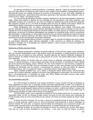 GEOGRAFIA POLÍTICA/2012

PROFESSOR: TIAGO DALESSI

As reformas econômicas criaram ganhadores e perdedores. Mais de 1 bilhão de chineses sobrevivem
com uma renda inferior a 2 dólares por mês- menos do que o salário mínimo brasileiro. A desigualdade social é
Chocante,até mesmo nas cidades modernas da província de Guangdong, no sul, onde estão instaladas as
empresas multinacionais - quase todas norte-americanas, japonesas e dos chamados "tigres asiáticos", como a
Coreia do Sul e Taiwan - que operam no país.
Lá, uma minoria de executivos de paletó e gravata, engenheiros e técnicos especializados, fluentes em
inglês, recebe altos salários e desfruta de uma qualidade de vida equivalente à das elites ocidentais. Sua
ostentação contrasta com a penúria em que vivem os milhões de operários das zonas econômicas especiais.
Eles suportam jornadas de 12 a 16 horas de trabalho diário em troca de salários muito baixos. Moram em
alojamentos precários, amontoados em pequenos dormitórios que abrigam de dez a vinte pessoas.
Esses trabalhadores são, na maioria, camponeses que deixaram suas aldeias, empurrados pela
pobreza, pela falta de perspectivas e pela crescente disparidade econômica entre as cidades e a zona rural. O
ingresso da China na Organização Mundial do Comércio (OMC), em 2000, agravou as condições de vida dos
agricultores, ao derrubar as barreiras alfandegárias que protegiam os produtores locais contra a concorrência
das importações. O desemprego no campo está provocando uma das maiores migrações em massa da história
da humanidade. O governo prevê que, até 2020, mais de 300 milhões de chineses deverão deixar as regiões
agrícolas em busca de oportunidades nas grandes metrópoles.
Agora, um dos grandes dilemas do país é o de gerar vagas no mercado de trabalho para essa multidão
de camponeses deslocados pelas reformas capitalistas. A eles, somam-se os milhões de operários que
perderão o emprego com a privatização das indústrias estatais, e mais os jovens em busca de trabalho ao
alcançarem a idade adulta.
Obstáculos ao Desenvolvimento Chinês
Para alcançar plenamente a condição de grande potência, a China terá de superar outros problemas.
além da crescente desigualdade social e das tensões sociais daí resultantes. O desenvolvimento das forças
produtivas se deu em prejuízo do meio ambiente, causando algumas das maiores catástrofes ecológicas de
todos os tempos. As cidades chinesas são as mais poluídas do mundo, com graves efeitos sobre a saúde de
seus habitantes.
No plano político, há dúvidas sobre por quanto tempo os dirigentes comunistas serão capazes de
manter um regime repressivo, no qual as ideias não podem circular livremente. O autoritarismo limita a difusão
dos novos recursos tecnológicos, como a Internet. Um caso muito revelador é o que envolveu a chegada do
Google à China, no início de 2006. Para ser autorizada a operar no país, essa empresa norte-americana de
tecnologia da informação teve de assumir o compromisso de censurar os sítes que tratam de assuntos
considerados tabus, como a ocupação do Tibete e a repressão policial à seita religiosa Falun Gong.
Alguns analistas acreditam que, com o tempo, a emergente classe média chinesa, influenciada pelo
contato com os países ocidentais, passará a reivindicar maior participação na vida política. Há motivos de sobra
para o descontentamento. O monopólio do poder pelo (PCC) Partido Comunista provoca, entre outras
distorções, um alto grau de corrupção das autoridades.
Um rival estratégico dos EUA
Se a China superar as barreiras a seu avanço econômico e social, ocupará um lugar de destaque no
mapa geopolítico do século XXI. A ascensão chinesa incomoda especialmente os EUA, que emergiram da
Guerra Fria numa situação privilegiada de hegemonia política internacional. A curto prazo, os norte-americanos
não vêem motivo de preocupação, dada sua enorme vantagem em todos o critérios que definem o poderio das
nações. O PIB dos EUA, país com menos de um quarto da população da China, é oito a nove vezes maior. A
superioridade tecnológica e militar norte-americana é esmagadora.
Os EUA temem, porém, que a expansão econômica da China acabe produzindo um aumento de sua
capacidade militar. De fato, os chineses já estão usando uma parte de sua nova riqueza para modernizar as
Forças Armadas. Entre os novos armamentos de seu arsenal, encontram-se mísseis capazes de atingir Taiwan
e Japão.
A atitude dos EUA é ambígua. Por um lado, o governo do presidente George W. Bush encarou a China
como um inimigo potencial, capaz de pôr em risco a supremacia norte-americana no cenário estratégico do
Extremo Oriente. Por outro lado, os negócios dos EUA estão tão entrelaçados com a economia chinesa que
qualquer atrito mais sério entre os dois países poderá provocar um colapso financeiro em escala mundial.
Os dirigentes chineses, de sua parte, se esforçam em evitar um confronto com os EUA. Mas deixam
claro que, se o país se sentir ameaçado em seu território - o que inclui, na visão de Pequim, os direitos

242

 