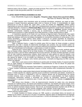 GEOGRAFIA POLÍTICA/2012

PROFESSOR: TIAGO DALESSI

históricos sobre a ilha de Taiwan -. reagirá com todas as forças. Para o bem e para o mal. a China já conquistou
sua vaga no clube das grandes potências. E veio para ficar.

6- JAPÃO: MAIOR POTÊNCIA ECONOMICA DA ÁSIA
Fonte: KRAJEWSKI, Ângela Corrêa. Geografia – Pesquisa e Ação. Volume Único para Ensino Médio.
São Paulo: Ed. Moderna, 2005. pág. 137-138
O Japão aparece como importante centro de produção tecnológica; entretanto, seu papel vai além.
Empresas e grupos financeiros japoneses estão entre os maiores do mundo. A industrialização do Japão
estruturou-se no final do século XIX. Antes disso, o país era dividido em xogunatos, sistema político
fragmentado em domínios militares. Em 1868, com o enfraquecimento do sistema, o poder retomou às mãos do
imperador Mutsuhito, iniciando-se a Restauração Meiji, período de significativa modernização. Estabeleceu- se
uma Constituição e o ensino passou a ser obrigatório. Foram criados os zaibatsus, grandes monopólios
familiares concentrando indústrias e bancos, que se transformaram na base econômica do país. O
fortalecimento econômico e militar resultante da Era Meiji alimentou o caráter expansionista do Japão.
O imperialismo japonês só foi freado com sua derrota na Segunda Guerra. Reconstruída com o apoio
dos EUA, a economia japonesa foi a que mais cresceu, do fim da Segunda Guerra à década de 1980. Para
atingir esse destaque, aprimorou tecnologias empregadas em mercadorias produzidas em outros países. Com o
avanço tecnológico, o Japão superou vários países e tornou-se um grande exportador de automóveis,
computadores e artigos eletrônicos. Ao mesmo tempo, consolidou o mercado interno com uma política de
distribuição de renda.
Após a Segunda Guerra, o Japão foi proibido pelos EUA de dispor de forças armadas e produzir
armamentos. Isso não o impediu de desenvolver tecnologias para produtos civis que também podem ser
usadas para fins militares. Esse fato o toma um produtor potencial de armamentos. Desde o início da década de
1990, com a flexibilização da Constituição, o Japão passou a investir em defesa.
Estima-se que o volume gasto pelo país no setor ocupa o segundo lugar no mundo, perdendo apenas
para os Estados Unidos, depois do fim da União Soviética. A Constituição japonesa, no entanto, mantém um
artigo que proíbe o país de intervir militarmente fora de seus domínios. As forças armadas japonesas, providas
com os mais modernos equipamentos militares, devem entrar em ação apenas em caso de ataques a seu
território. O grande volume de recursos gastos na área militar indica, contudo, que as intenções japonesas não
são apenas de defesa, e sim de ampliar sua influência no mundo. Prova disso é a aspiração japonesa,
expressa várias vezes, de integrar, como membro permanente, o Conselho de Segurança da ONU, caso ele
venha a ser alterado.
Além disso, o país exerce enorme influência em grande parte do Sudeste Asiático. É possível perceber
que os Tigres Asiáticos só alcançaram notoriedade e desenvolvimento no final do século XX graças aos
investimentos japoneses.
A primeira geração dos chamados Tigres Asiáticos, composta por Cingapura, Coréia do Sul, Hong Kong
e Taiwan, recebeu investimentos japoneses e passou a montar produtos antes completamente fabricados no
Japão.
Em pouco tempo, esses países desenvolveram tecnologia própria, principalmente a Coréia do Sul, que
adotou o modelo japonês dos zaibatsus (grandes grupos econômicos incentivados pelo Estado, resultando em
empresas como a Honda e a Mitsubishi) e criou os chaebols (grupos que se transformaram em marcas
mundiais coreanas, como a Hyundai, a Ásia Motors, a Samsung e a Lucky-Goldstar). Os Tigres Asiáticos
conseguiram desenvolver produtos e tecnologia nos campos da informática, eletrônica e indústria
automobilística e passaram a exportá-los para o mundo todo. Esse modelo foi chamado de plataforma de
exportação.
Nas últimas cinco décadas, o ritmo de desenvolvimento industrial do Japão criou uma demanda
crescente por matérias-primas, não apenas para abastecer as fábricas, mas também para gerar energia. Como
o território japonês é extremamente pobre em recursos minerais e energéticos fósseis, o país foi obrigado a se
tornar um grande importador desses produtos. Hoje em dia, as empresas japonesas importam mais de 90% do
que consomem, por exemplo, de ferro, bauxita, manganês, cobre, petróleo, carvão e gás natural.
O país tem vários vulcões ativos que também tornam possível a exploração da energia geotérmica,
embora ainda de maneira restrita.
A invasão brasileira do Oriente começou em 1988, quando a comunidade dobrou de tamanho em
relação ao ano anterior, de cerca de 2 mil para 4 mil pessoas, segundo dados do Departamento de Imigração
japonês. Mesmo com a estagnação da economia japonesa, o número de dekasseguis continuou crescendo. Em

243

 